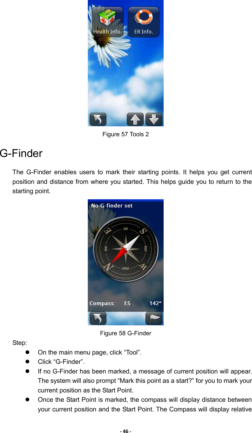 - 46 -  Figure 57 Tools 2 G-Finder The  G-Finder  enables  users  to  mark  their  starting  points.  It  helps  you  get  current position and distance from where you started. This helps guide you to return to the starting point.    Figure 58 G-Finder   Step:   On the main menu page, click “Tool”.     Click “G-Finder”.     If no G-Finder has been marked, a message of current position will appear. The system will also prompt “Mark this point as a start?” for you to mark your current position as the Start Point.     Once the Start Point is marked, the compass will display distance between your current position and the Start Point. The Compass will display relative 