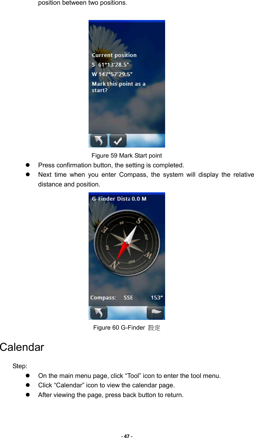 - 47 - position between two positions.     Figure 59 Mark Start point   Press confirmation button, the setting is completed.   Next  time  when  you  enter  Compass,  the  system  will  display  the  relative distance and position.    Figure 60 G-Finder  設定 Calendar Step:   On the main menu page, click “Tool” icon to enter the tool menu.   Click “Calendar” icon to view the calendar page.   After viewing the page, press back button to return. 