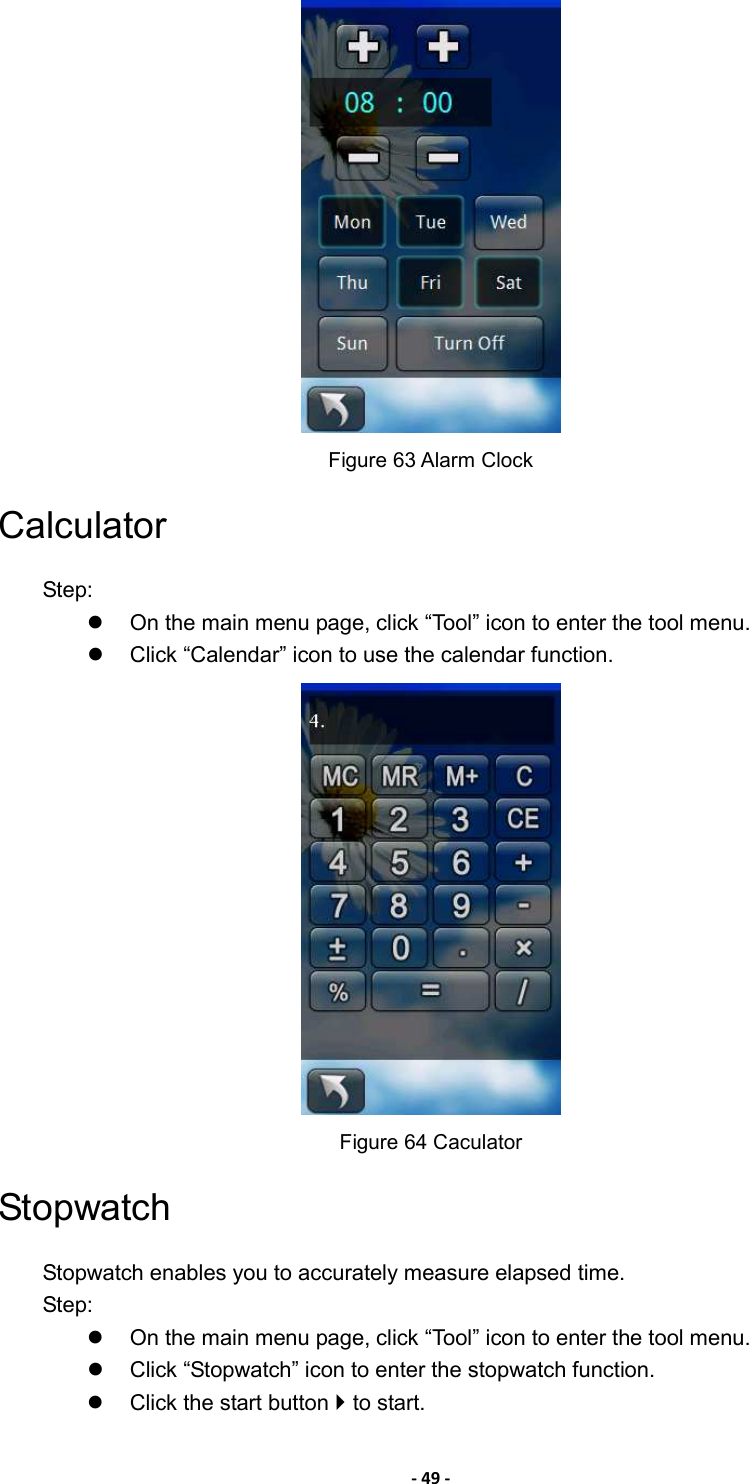 - 49 -  Figure 63 Alarm Clock Calculator Step:   On the main menu page, click “Tool” icon to enter the tool menu.   Click “Calendar” icon to use the calendar function.  Figure 64 Caculator Stopwatch Stopwatch enables you to accurately measure elapsed time. Step:   On the main menu page, click “Tool” icon to enter the tool menu.   Click “Stopwatch” icon to enter the stopwatch function.   Click the start button  to start. 