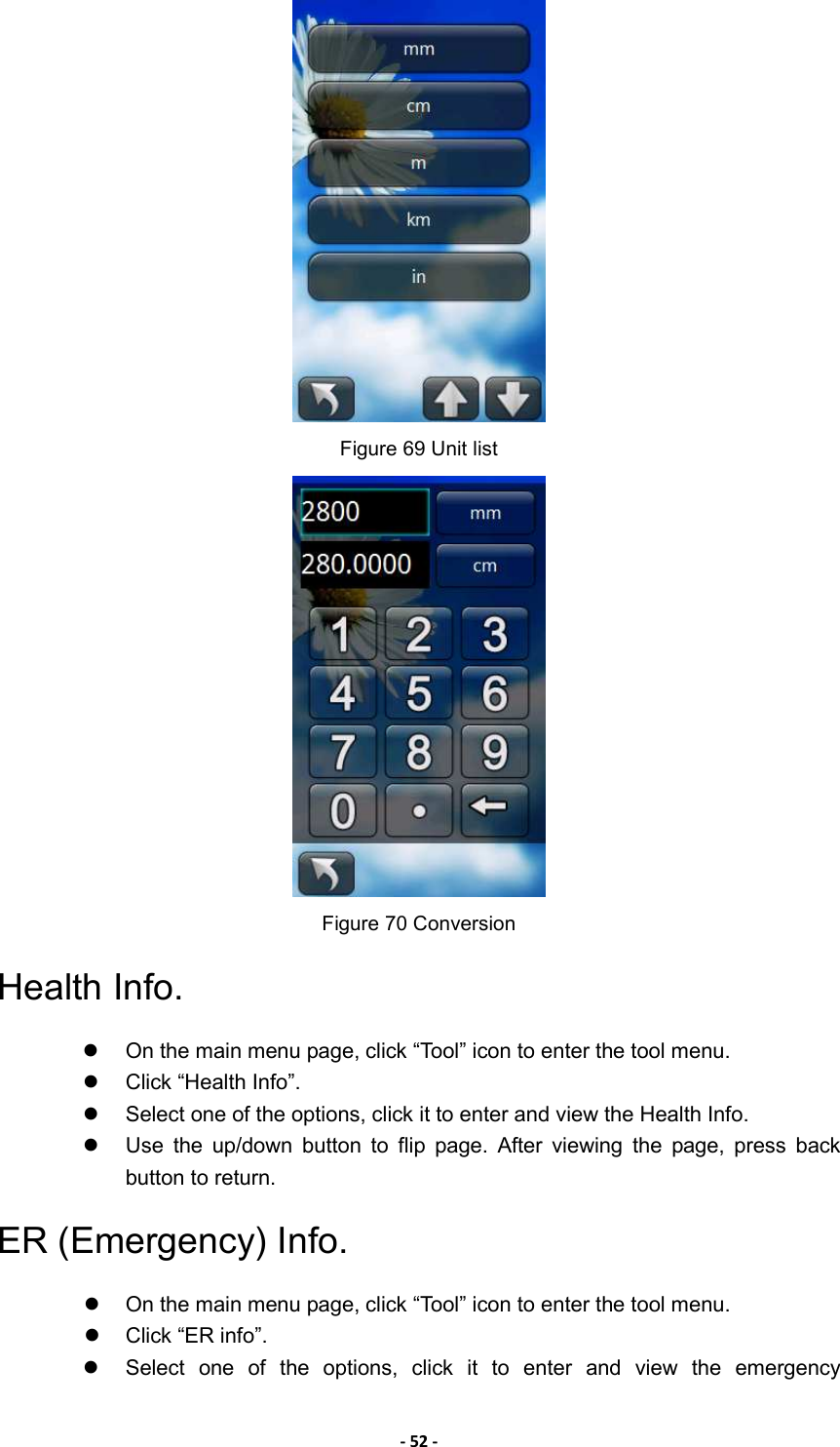- 52 -  Figure 69 Unit list  Figure 70 Conversion Health Info.   On the main menu page, click “Tool” icon to enter the tool menu.   Click “Health Info”.   Select one of the options, click it to enter and view the Health Info.   Use  the  up/down  button  to  flip  page.  After  viewing  the  page,  press  back button to return. ER (Emergency) Info.     On the main menu page, click “Tool” icon to enter the tool menu.   Click “ER info”.   Select  one  of  the  options,  click  it  to  enter  and  view  the  emergency 
