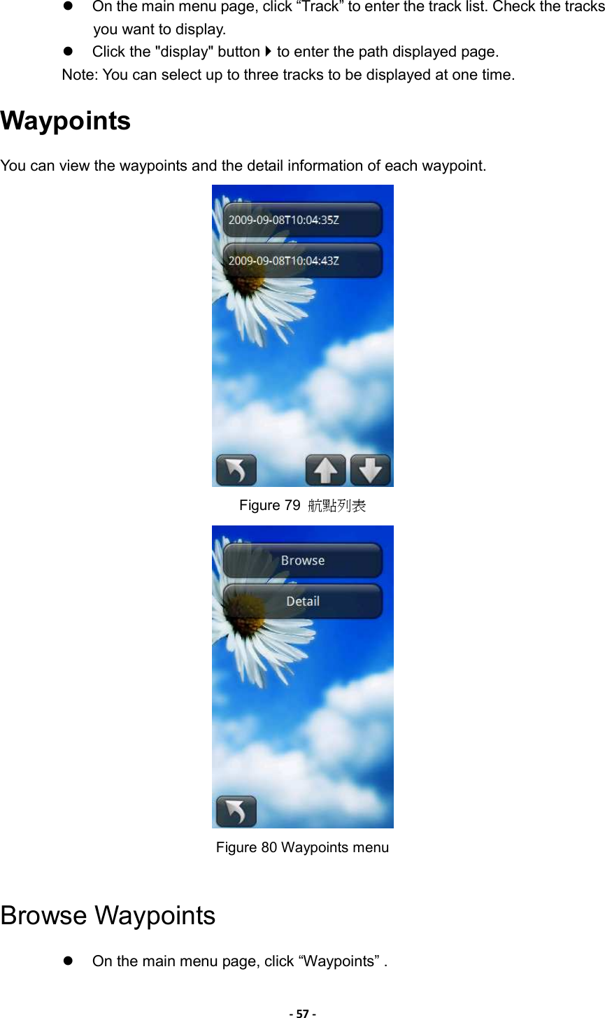 - 57 -    On the main menu page, click “Track” to enter the track list. Check the tracks you want to display.     Click the &quot;display&quot; button  to enter the path displayed page. Note: You can select up to three tracks to be displayed at one time. Waypoints You can view the waypoints and the detail information of each waypoint.  Figure 79  航點列表  Figure 80 Waypoints menu  Browse Waypoints   On the main menu page, click “Waypoints” . 