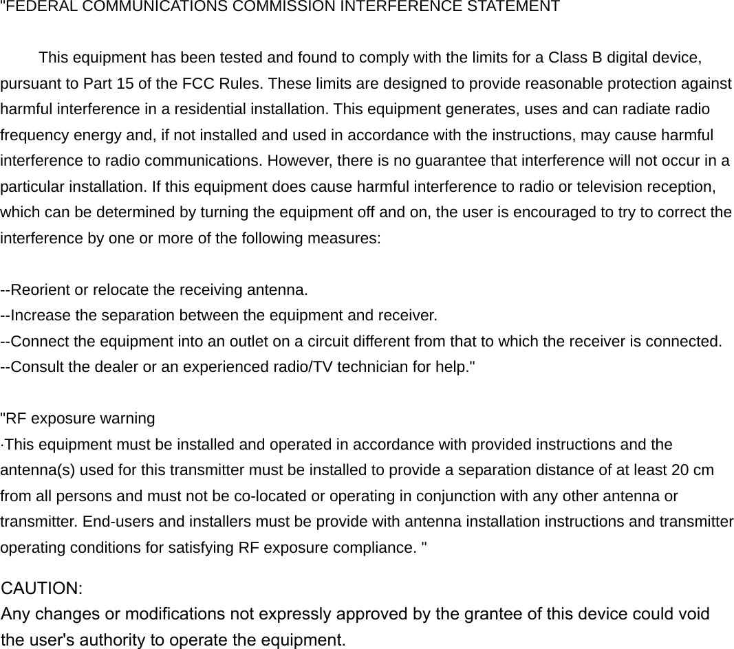 &quot;FEDERAL COMMUNICATIONS COMMISSION INTERFERENCE STATEMENT           This equipment has been tested and found to comply with the limits for a Class B digital device, pursuant to Part 15 of the FCC Rules. These limits are designed to provide reasonable protection against harmful interference in a residential installation. This equipment generates, uses and can radiate radio frequency energy and, if not installed and used in accordance with the instructions, may cause harmful interference to radio communications. However, there is no guarantee that interference will not occur in a particular installation. If this equipment does cause harmful interference to radio or television reception, which can be determined by turning the equipment off and on, the user is encouraged to try to correct the interference by one or more of the following measures:  --Reorient or relocate the receiving antenna. --Increase the separation between the equipment and receiver. --Connect the equipment into an outlet on a circuit different from that to which the receiver is connected. --Consult the dealer or an experienced radio/TV technician for help.&quot;  &quot;RF exposure warning ·This equipment must be installed and operated in accordance with provided instructions and the antenna(s) used for this transmitter must be installed to provide a separation distance of at least 20 cm from all persons and must not be co-located or operating in conjunction with any other antenna or transmitter. End-users and installers must be provide with antenna installation instructions and transmitter operating conditions for satisfying RF exposure compliance. &quot; CAUTION:  Any changes or modifications not expressly approved by the grantee of this device could void the user&apos;s authority to operate the equipment.