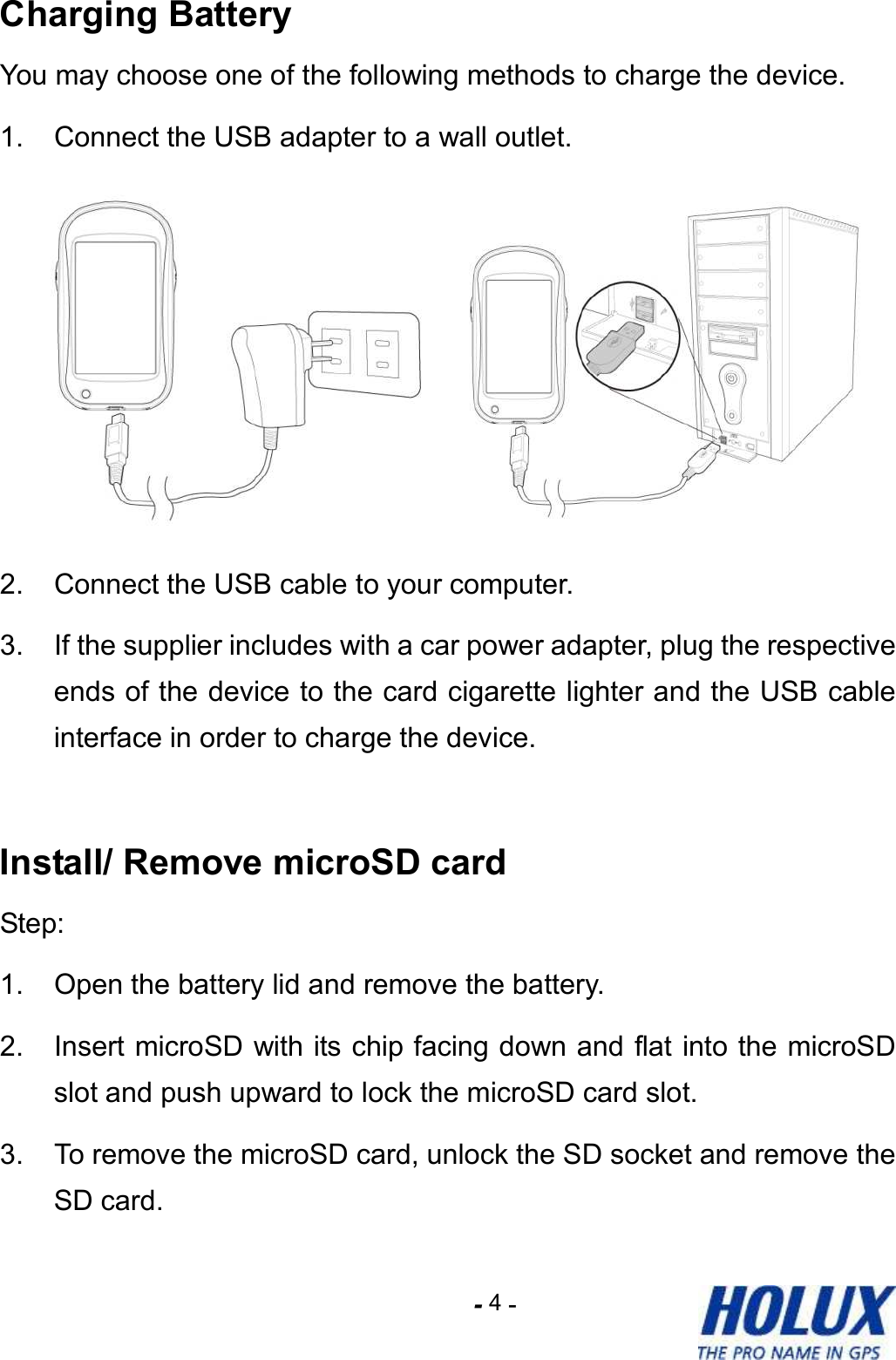 -    - 4 Charging Battery You may choose one of the following methods to charge the device. 1.  Connect the USB adapter to a wall outlet.    2.  Connect the USB cable to your computer.   3.  If the supplier includes with a car power adapter, plug the respective ends of the device to the card cigarette lighter and the USB cable interface in order to charge the device.  Install/ Remove microSD card Step: 1.  Open the battery lid and remove the battery. 2.  Insert microSD with its chip facing down and flat into the microSD slot and push upward to lock the microSD card slot. 3.  To remove the microSD card, unlock the SD socket and remove the SD card. 