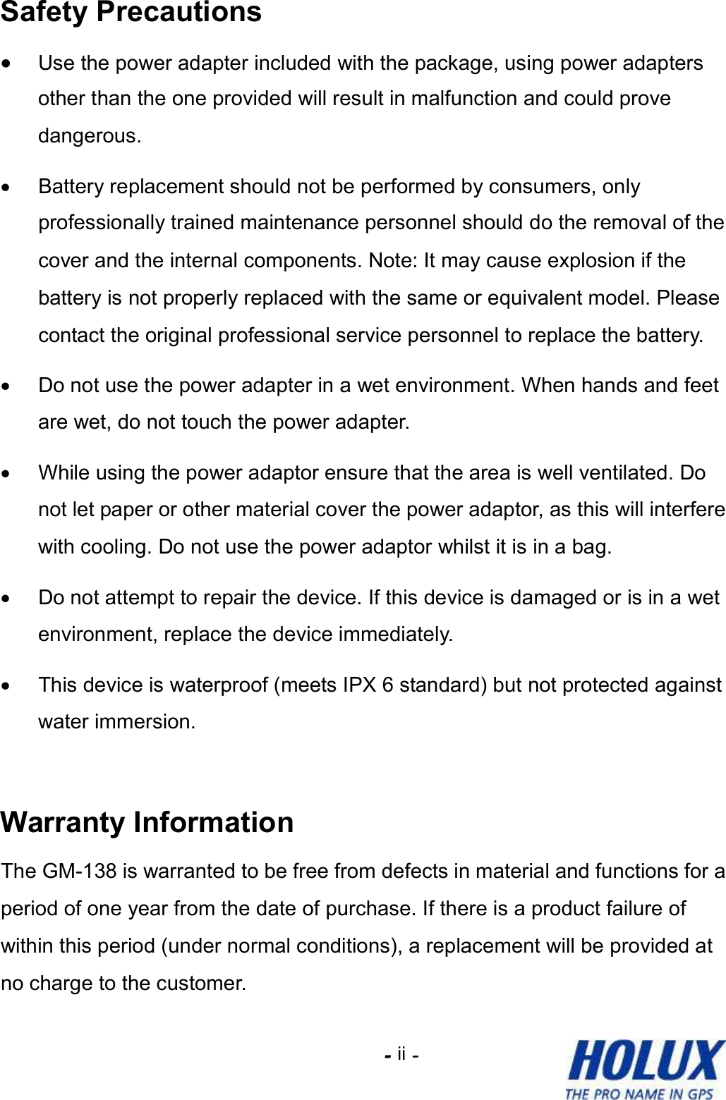 -    - ii Safety Precautions • Use the power adapter included with the package, using power adapters other than the one provided will result in malfunction and could prove dangerous.  •  Battery replacement should not be performed by consumers, only professionally trained maintenance personnel should do the removal of the cover and the internal components. Note: It may cause explosion if the battery is not properly replaced with the same or equivalent model. Please contact the original professional service personnel to replace the battery. •  Do not use the power adapter in a wet environment. When hands and feet are wet, do not touch the power adapter.   •  While using the power adaptor ensure that the area is well ventilated. Do not let paper or other material cover the power adaptor, as this will interfere with cooling. Do not use the power adaptor whilst it is in a bag. •  Do not attempt to repair the device. If this device is damaged or is in a wet environment, replace the device immediately. •  This device is waterproof (meets IPX 6 standard) but not protected against water immersion.  Warranty Information The GM-138 is warranted to be free from defects in material and functions for a period of one year from the date of purchase. If there is a product failure of within this period (under normal conditions), a replacement will be provided at no charge to the customer. 