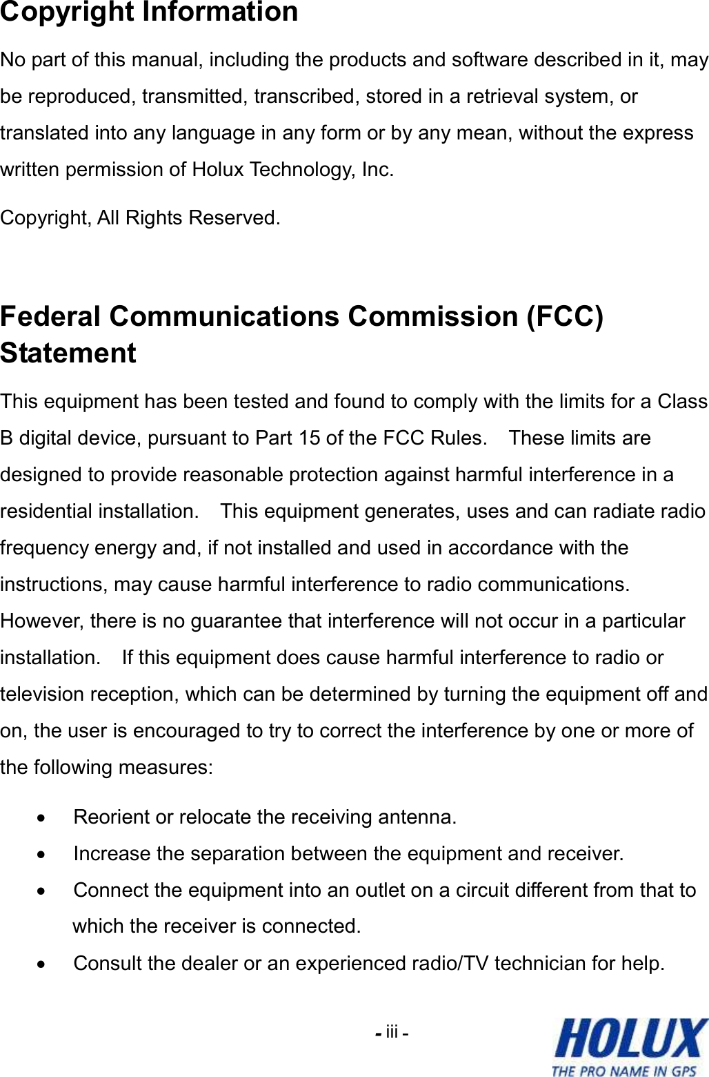 -    - iii Copyright Information No part of this manual, including the products and software described in it, may be reproduced, transmitted, transcribed, stored in a retrieval system, or translated into any language in any form or by any mean, without the express written permission of Holux Technology, Inc.   Copyright, All Rights Reserved.  Federal Communications Commission (FCC) Statement This equipment has been tested and found to comply with the limits for a Class B digital device, pursuant to Part 15 of the FCC Rules.    These limits are designed to provide reasonable protection against harmful interference in a residential installation.    This equipment generates, uses and can radiate radio frequency energy and, if not installed and used in accordance with the instructions, may cause harmful interference to radio communications.   However, there is no guarantee that interference will not occur in a particular installation.    If this equipment does cause harmful interference to radio or television reception, which can be determined by turning the equipment off and on, the user is encouraged to try to correct the interference by one or more of the following measures: •  Reorient or relocate the receiving antenna. •  Increase the separation between the equipment and receiver. •  Connect the equipment into an outlet on a circuit different from that to which the receiver is connected. •  Consult the dealer or an experienced radio/TV technician for help. 