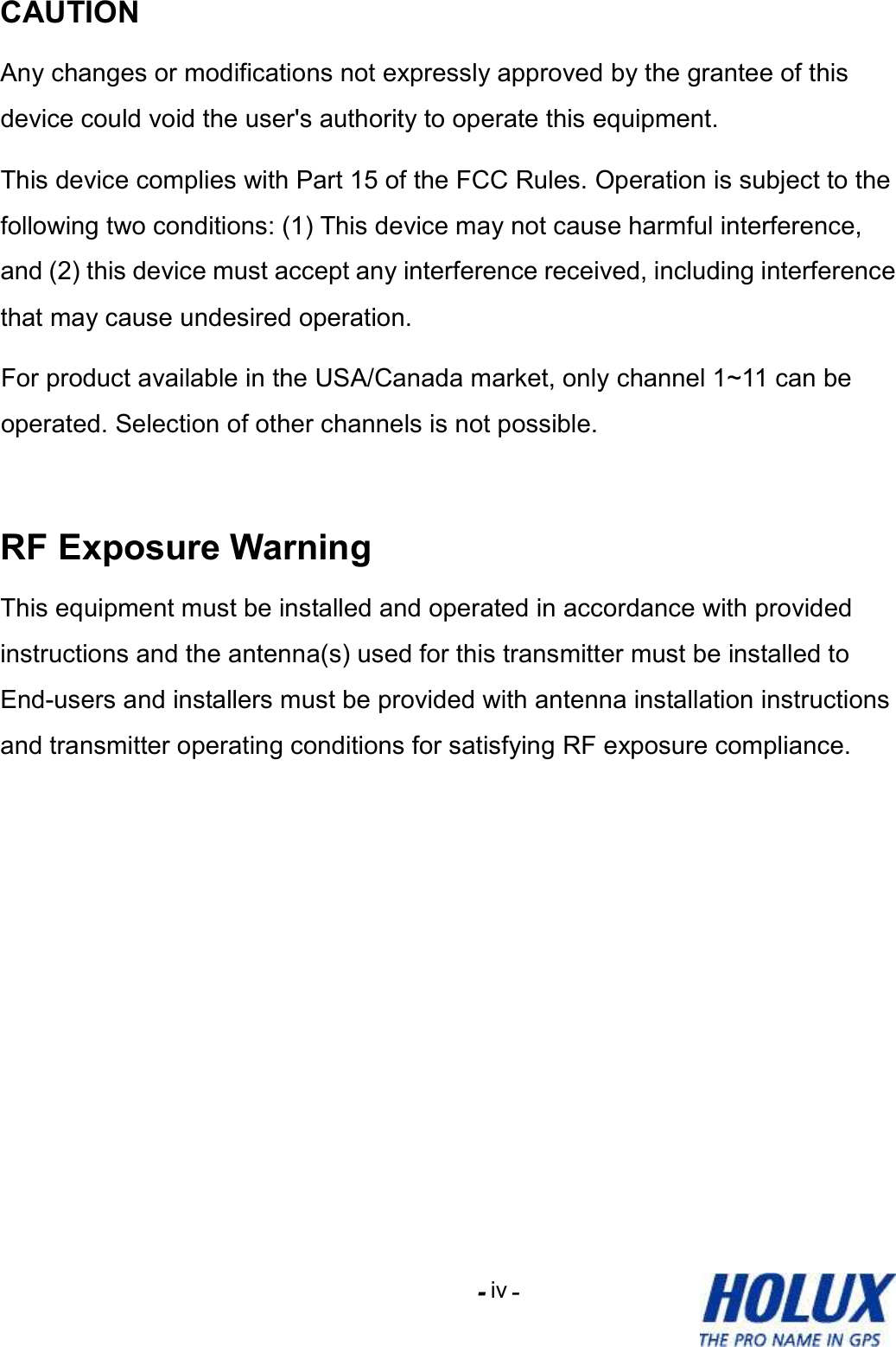 -    - iv CAUTION Any changes or modifications not expressly approved by the grantee of this device could void the user&apos;s authority to operate this equipment. This device complies with Part 15 of the FCC Rules. Operation is subject to the following two conditions: (1) This device may not cause harmful interference, and (2) this device must accept any interference received, including interference that may cause undesired operation. For product available in the USA/Canada market, only channel 1~11 can be operated. Selection of other channels is not possible.  RF Exposure Warning This equipment must be installed and operated in accordance with provided instructions and the antenna(s) used for this transmitter must be installed to End-users and installers must be provided with antenna installation instructions and transmitter operating conditions for satisfying RF exposure compliance. 