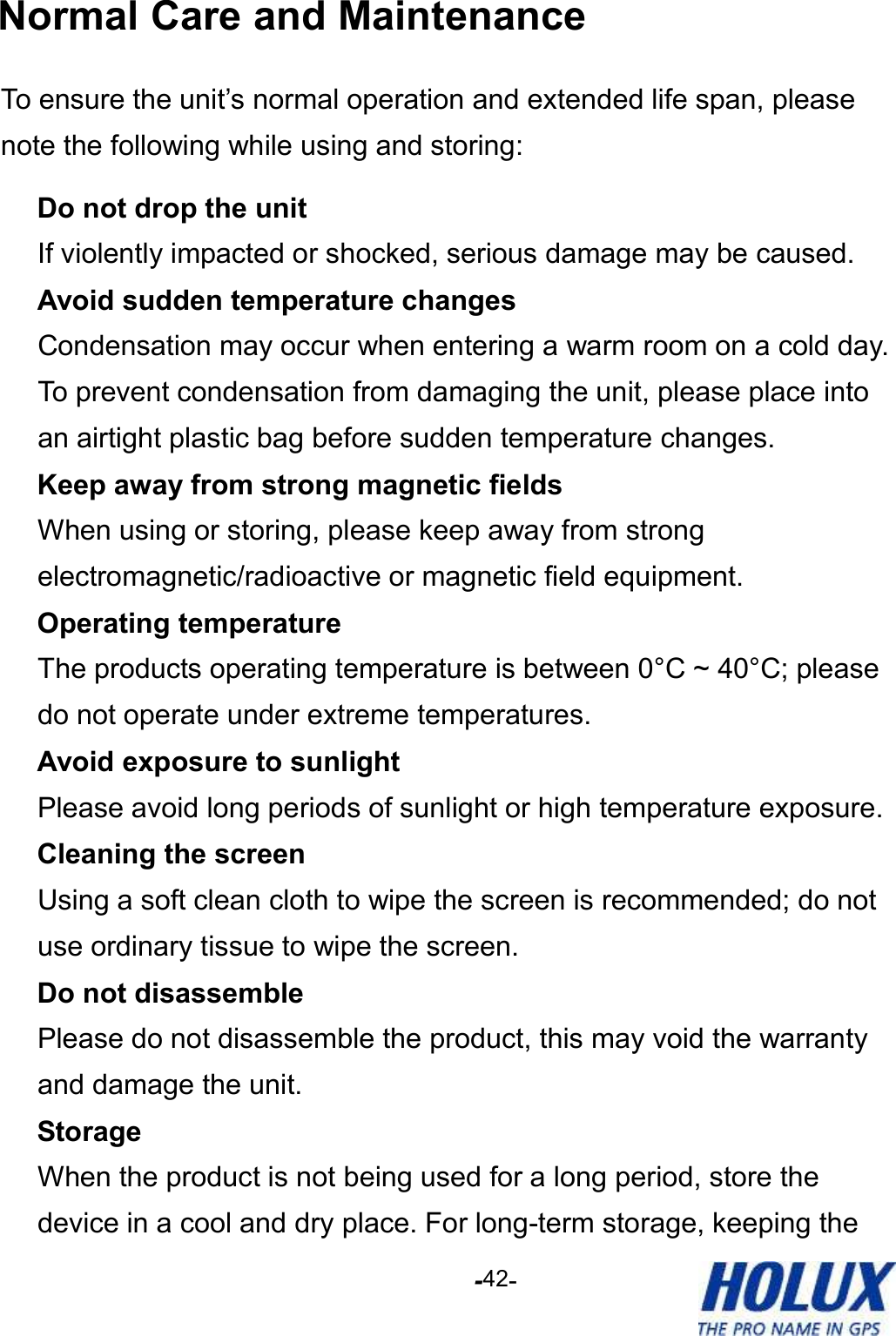 -    - 42 Normal Care and Maintenance To ensure the unit’s normal operation and extended life span, please note the following while using and storing:   Do not drop the unit If violently impacted or shocked, serious damage may be caused.   Avoid sudden temperature changes Condensation may occur when entering a warm room on a cold day. To prevent condensation from damaging the unit, please place into an airtight plastic bag before sudden temperature changes.   Keep away from strong magnetic fields When using or storing, please keep away from strong electromagnetic/radioactive or magnetic field equipment.   Operating temperature The products operating temperature is between 0°C ~ 40°C; please do not operate under extreme temperatures.   Avoid exposure to sunlight Please avoid long periods of sunlight or high temperature exposure.   Cleaning the screen Using a soft clean cloth to wipe the screen is recommended; do not use ordinary tissue to wipe the screen.   Do not disassemble Please do not disassemble the product, this may void the warranty and damage the unit.   Storage When the product is not being used for a long period, store the device in a cool and dry place. For long-term storage, keeping the 