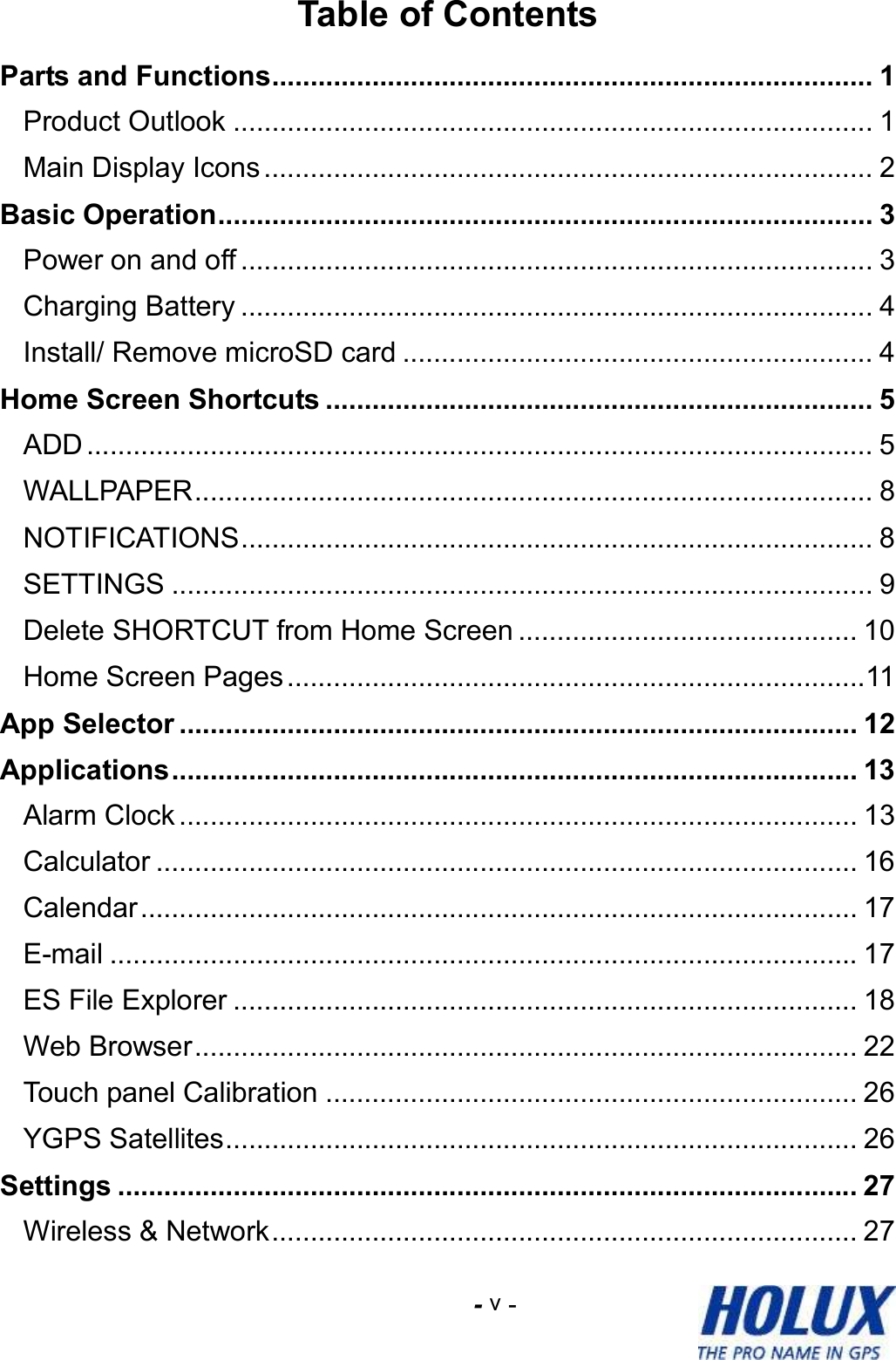 -    - v Table of Contents Parts and Functions.............................................................................. 1 Product Outlook ................................................................................... 1 Main Display Icons............................................................................... 2 Basic Operation..................................................................................... 3 Power on and off .................................................................................. 3 Charging Battery .................................................................................. 4 Install/ Remove microSD card ............................................................. 4 Home Screen Shortcuts ....................................................................... 5 ADD ...................................................................................................... 5 WALLPAPER........................................................................................ 8 NOTIFICATIONS.................................................................................. 8 SETTINGS ........................................................................................... 9 Delete SHORTCUT from Home Screen ............................................ 10 Home Screen Pages...........................................................................11 App Selector ........................................................................................ 12 Applications......................................................................................... 13 Alarm Clock ........................................................................................ 13 Calculator ........................................................................................... 16 Calendar............................................................................................. 17 E-mail ................................................................................................. 17 ES File Explorer ................................................................................. 18 Web Browser...................................................................................... 22 Touch panel Calibration ..................................................................... 26 YGPS Satellites.................................................................................. 26 Settings ................................................................................................ 27 Wireless &amp; Network............................................................................ 27 