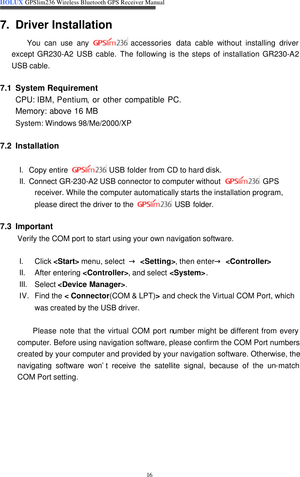 HOLUX GPSlim236 Wireless Bluetooth GPS Receiver Manual   16 7. Driver Installation   You can use any  accessories  data cable without installing driver except GR230-A2 USB cable. The following is the steps of installation GR230-A2 USB cable.  7.1 System Requirement   CPU: IBM, Pentium, or other compatible PC.   Memory: above 16 MB System: Windows 98/Me/2000/XP  7.2 Installation    I. Copy entire   USB folder from CD to hard disk. II. Connect GR-230-A2 USB connector to computer without   GPS receiver. While the computer automatically starts the installation program, please direct the driver to the   USB folder.  7.3 Important Verify the COM port to start using your own navigation software.    I. Click &lt;Start&gt; menu, select  → &lt;Setting&gt;, then enter→ &lt;Controller&gt;   II. After entering &lt;Controller&gt;, and select &lt;System&gt;. III. Select &lt;Device Manager&gt;. IV. Find the &lt; Connector(COM &amp; LPT)&gt; and check the Virtual COM Port, which was created by the USB driver.  Please note that the virtual COM port number might be different from every computer. Before using navigation software, please confirm the COM Port numbers created by your computer and provided by your navigation software. Otherwise, the navigating software won’t receive the satellite signal, because of the un-match COM Port setting.       