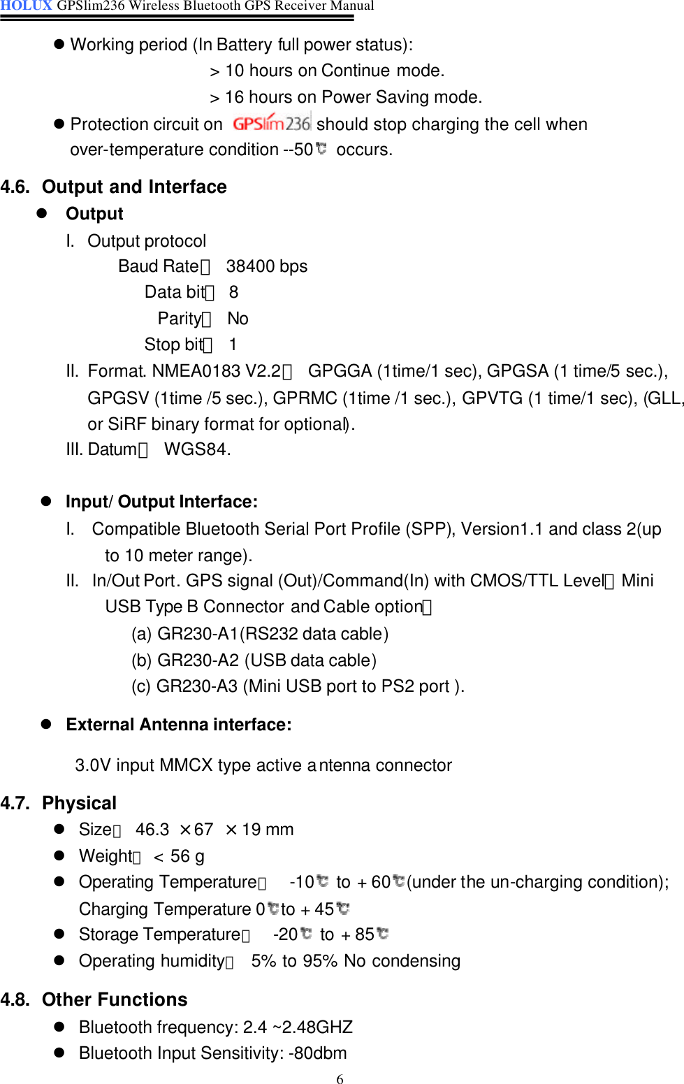 HOLUX GPSlim236 Wireless Bluetooth GPS Receiver Manual   6 l Working period (In Battery full power status):   &gt; 10 hours on Continue mode. &gt; 16 hours on Power Saving mode. l Protection circuit on   should stop charging the cell when over-temperature condition --50  occurs. 4.6. Output and Interface l Output I. Output protocol Baud Rate： 38400 bps Data bit： 8   Parity： No Stop bit： 1 II. Format. NMEA0183 V2.2： GPGGA (1time/1 sec), GPGSA (1 time/5 sec.), GPGSV (1time /5 sec.), GPRMC (1time /1 sec.), GPVTG (1 time/1 sec), (GLL,  or SiRF binary format for optional). III. Datum： WGS84.  l Input/ Output Interface: I. Compatible Bluetooth Serial Port Profile (SPP), Version1.1 and class 2(up   to 10 meter range). II. In/Out Port. GPS signal (Out)/Command(In) with CMOS/TTL Level。Mini     USB Type B Connector and Cable option： (a) GR230-A1(RS232 data cable) (b) GR230-A2 (USB data cable) (c) GR230-A3 (Mini USB port to PS2 port ). l External Antenna interface:    3.0V input MMCX type active antenna connector 4.7. Physical l Size： 46.3  × 67  × 19 mm   l Weight： &lt; 56 g   l Operating Temperature： -10  to + 60(under the un-charging condition); Charging Temperature 0to + 45  l Storage Temperature： -20  to + 85  l Operating humidity：  5% to 95% No condensing 4.8. Other Functions l Bluetooth frequency: 2.4 ~2.48GHZ l Bluetooth Input Sensitivity: -80dbm 