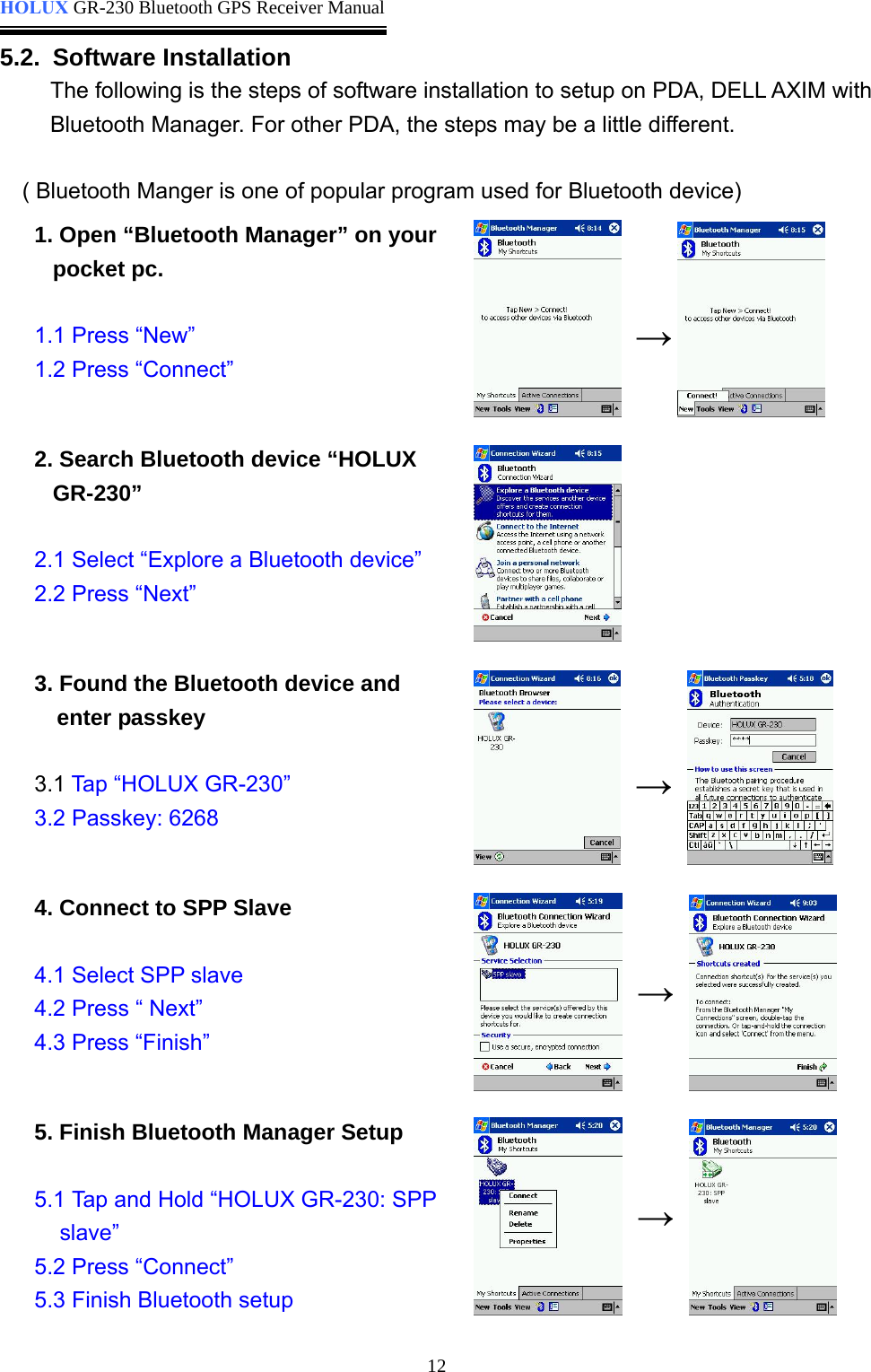  HOLUX GR-230 Bluetooth GPS Receiver Manual   125.2. Software Installation The following is the steps of software installation to setup on PDA, DELL AXIM with Bluetooth Manager. For other PDA, the steps may be a little different.  ( Bluetooth Manger is one of popular program used for Bluetooth device) 1. Open “Bluetooth Manager” on your pocket pc.  1.1 Press “New”   1.2 Press “Connect”        2. Search Bluetooth device “HOLUX GR-230”  2.1 Select “Explore a Bluetooth device” 2.2 Press “Next”     3. Found the Bluetooth device and enter passkey  3.1 Tap “HOLUX GR-230” 3.2 Passkey: 6268        4. Connect to SPP Slave  4.1 Select SPP slave 4.2 Press “ Next” 4.3 Press “Finish”         5. Finish Bluetooth Manager Setup  5.1 Tap and Hold “HOLUX GR-230: SPP slave” 5.2 Press “Connect” 5.3 Finish Bluetooth setup       → → → →  