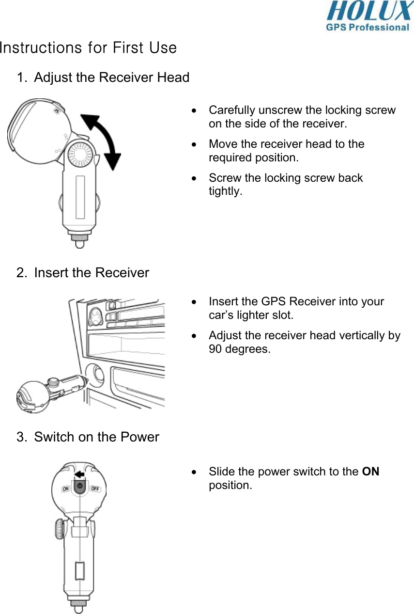  Instructions for First Use 1.  Adjust the Receiver Head             2.  Insert the Receiver          3.  Switch on the Power               •  Slide the power switch to the ON position. •  Carefully unscrew the locking screw on the side of the receiver. •  Move the receiver head to the required position. •  Screw the locking screw back tightly. •  Insert the GPS Receiver into your car’s lighter slot. •  Adjust the receiver head vertically by 90 degrees.  