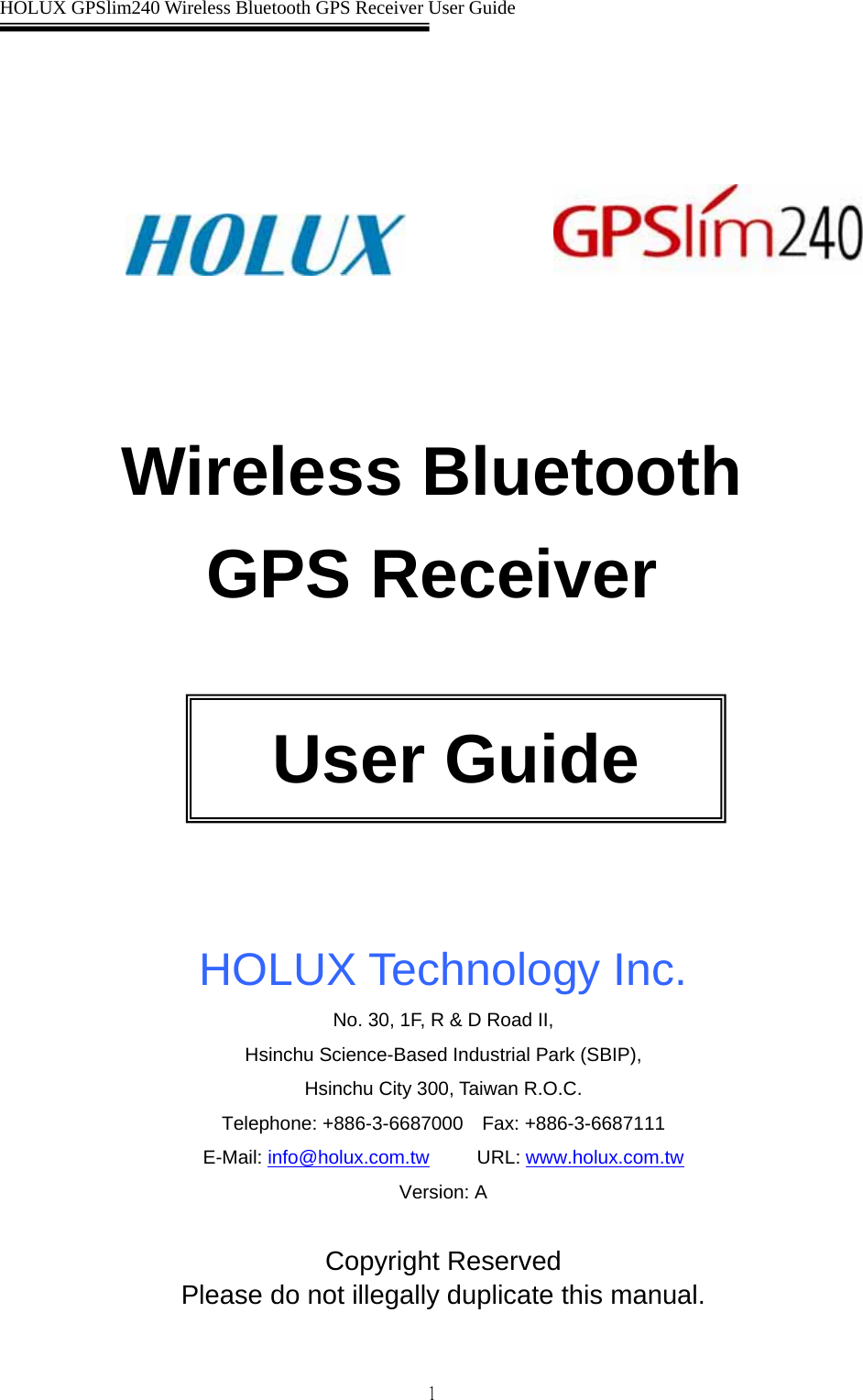  HOLUX GPSlim240 Wireless Bluetooth GPS Receiver User Guide   1                        Wireless Bluetooth   GPS Receiver        HOLUX Technology Inc. No. 30, 1F, R &amp; D Road II,   Hsinchu Science-Based Industrial Park (SBIP),   Hsinchu City 300, Taiwan R.O.C. Telephone: +886-3-6687000  Fax: +886-3-6687111 E-Mail: info@holux.com.tw     URL: www.holux.com.tw  Version: A  Copyright Reserved Please do not illegally duplicate this manual.                                                                              User Guide 