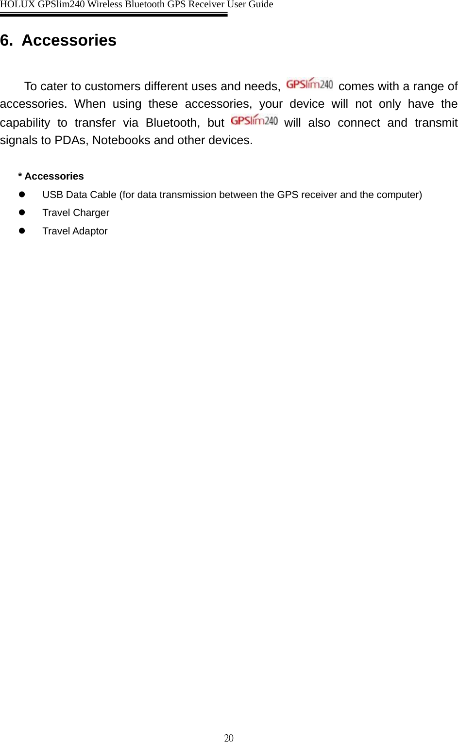  HOLUX GPSlim240 Wireless Bluetooth GPS Receiver User Guide   206. Accessories  To cater to customers different uses and needs,   comes with a range of accessories. When using these accessories, your device will not only have the capability to transfer via Bluetooth, but   will also connect and transmit signals to PDAs, Notebooks and other devices.  * Accessories z  USB Data Cable (for data transmission between the GPS receiver and the computer) z Travel Charger z Travel Adaptor 