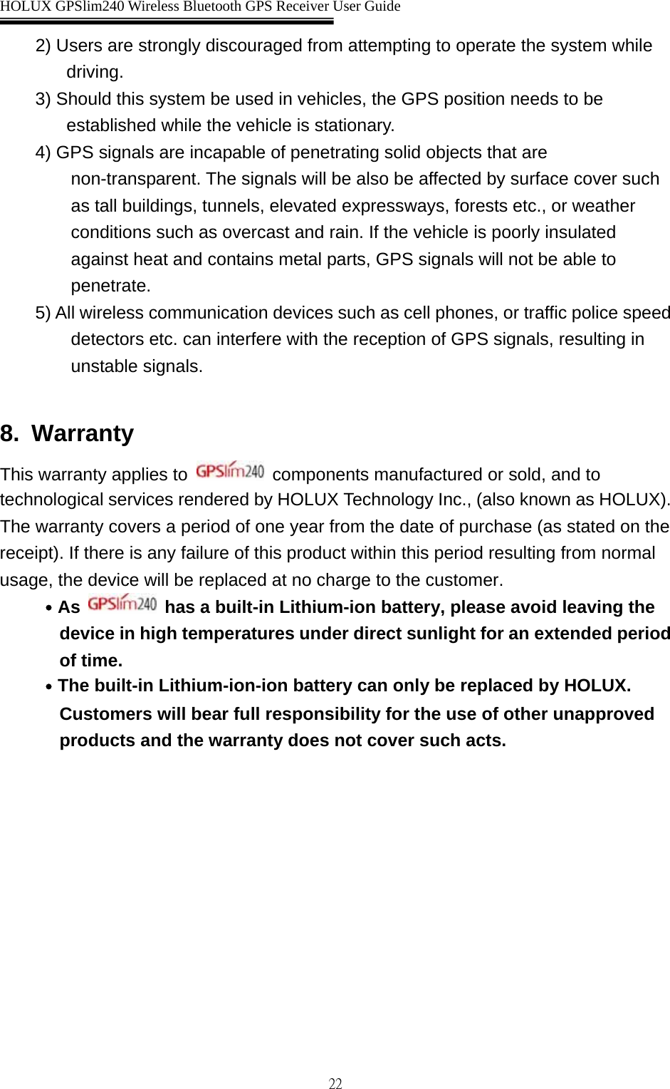  HOLUX GPSlim240 Wireless Bluetooth GPS Receiver User Guide   222) Users are strongly discouraged from attempting to operate the system while driving. 3) Should this system be used in vehicles, the GPS position needs to be established while the vehicle is stationary. 4) GPS signals are incapable of penetrating solid objects that are non-transparent. The signals will be also be affected by surface cover such as tall buildings, tunnels, elevated expressways, forests etc., or weather conditions such as overcast and rain. If the vehicle is poorly insulated against heat and contains metal parts, GPS signals will not be able to penetrate. 5) All wireless communication devices such as cell phones, or traffic police speed detectors etc. can interfere with the reception of GPS signals, resulting in unstable signals.  8. Warranty This warranty applies to   components manufactured or sold, and to technological services rendered by HOLUX Technology Inc., (also known as HOLUX). The warranty covers a period of one year from the date of purchase (as stated on the receipt). If there is any failure of this product within this period resulting from normal usage, the device will be replaced at no charge to the customer. ․As   has a built-in Lithium-ion battery, please avoid leaving the device in high temperatures under direct sunlight for an extended period of time. ․The built-in Lithium-ion-ion battery can only be replaced by HOLUX. Customers will bear full responsibility for the use of other unapproved products and the warranty does not cover such acts. 