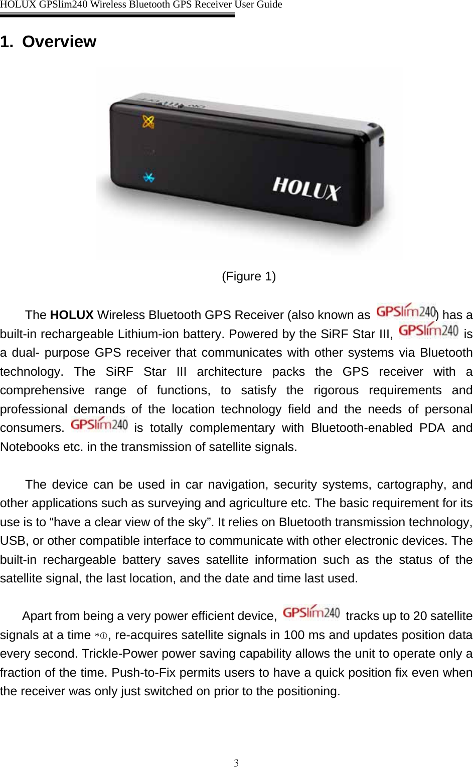  HOLUX GPSlim240 Wireless Bluetooth GPS Receiver User Guide   31. Overview  (Figure 1)  The HOLUX Wireless Bluetooth GPS Receiver (also known as  ) has a built-in rechargeable Lithium-ion battery. Powered by the SiRF Star III,   is a dual- purpose GPS receiver that communicates with other systems via Bluetooth technology. The SiRF Star III architecture packs the GPS receiver with a comprehensive range of functions, to satisfy the rigorous requirements and professional demands of the location technology field and the needs of personal consumers.   is totally complementary with Bluetooth-enabled PDA and Notebooks etc. in the transmission of satellite signals.    The device can be used in car navigation, security systems, cartography, and other applications such as surveying and agriculture etc. The basic requirement for its use is to “have a clear view of the sky”. It relies on Bluetooth transmission technology, USB, or other compatible interface to communicate with other electronic devices. The built-in rechargeable battery saves satellite information such as the status of the satellite signal, the last location, and the date and time last used.    Apart from being a very power efficient device,   tracks up to 20 satellite signals at a time *c, re-acquires satellite signals in 100 ms and updates position data every second. Trickle-Power power saving capability allows the unit to operate only a fraction of the time. Push-to-Fix permits users to have a quick position fix even when the receiver was only just switched on prior to the positioning. 