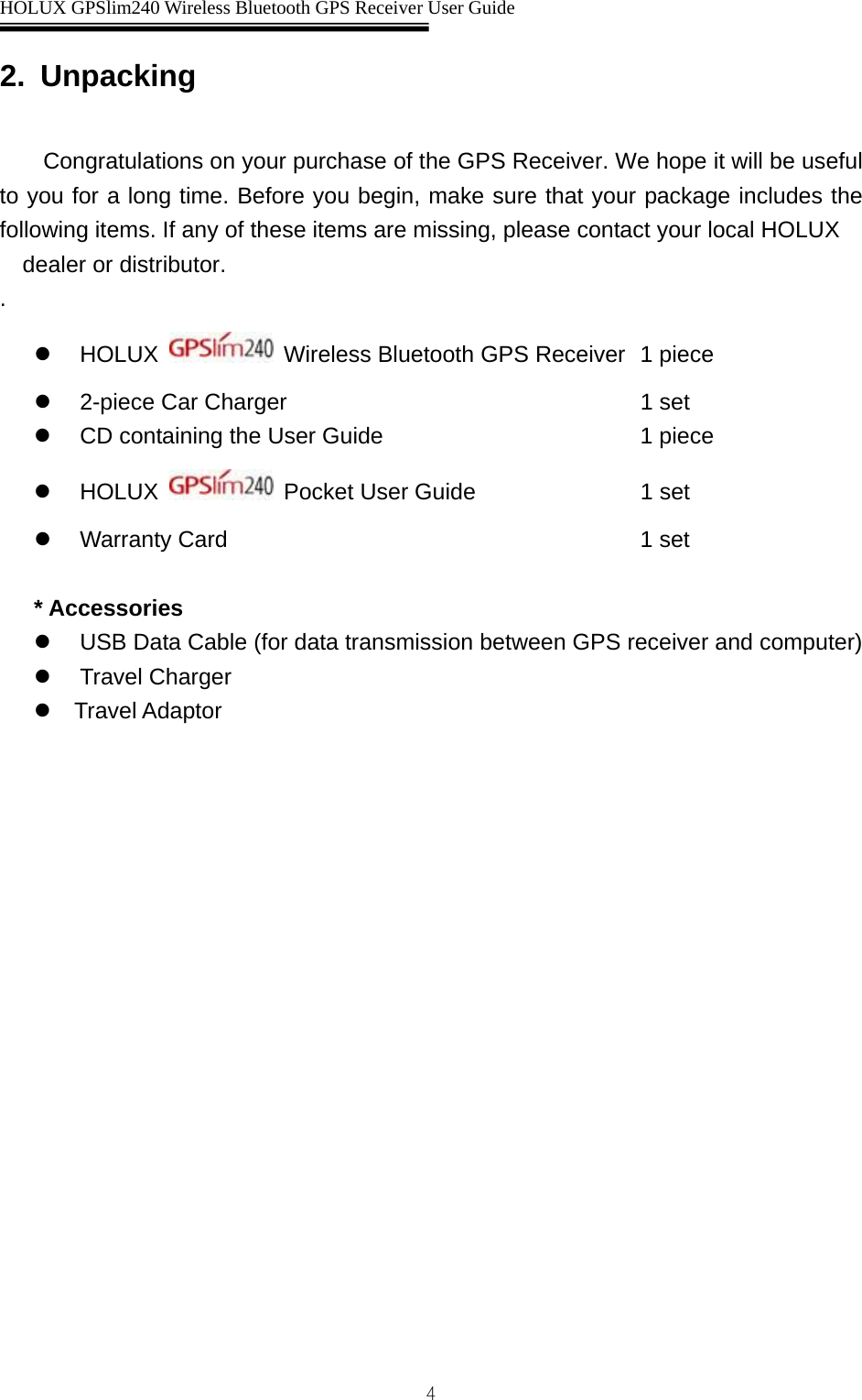  HOLUX GPSlim240 Wireless Bluetooth GPS Receiver User Guide   42. Unpacking  Congratulations on your purchase of the GPS Receiver. We hope it will be useful to you for a long time. Before you begin, make sure that your package includes the following items. If any of these items are missing, please contact your local HOLUX dealer or distributor. . z HOLUX    Wireless Bluetooth GPS Receiver  1 piece z  2-piece Car Charger        1 set z  CD containing the User Guide        1 piece z HOLUX   Pocket User Guide     1 set z Warranty Card     1 set  * Accessories z  USB Data Cable (for data transmission between GPS receiver and computer) z Travel Charger z   Travel Adaptor 