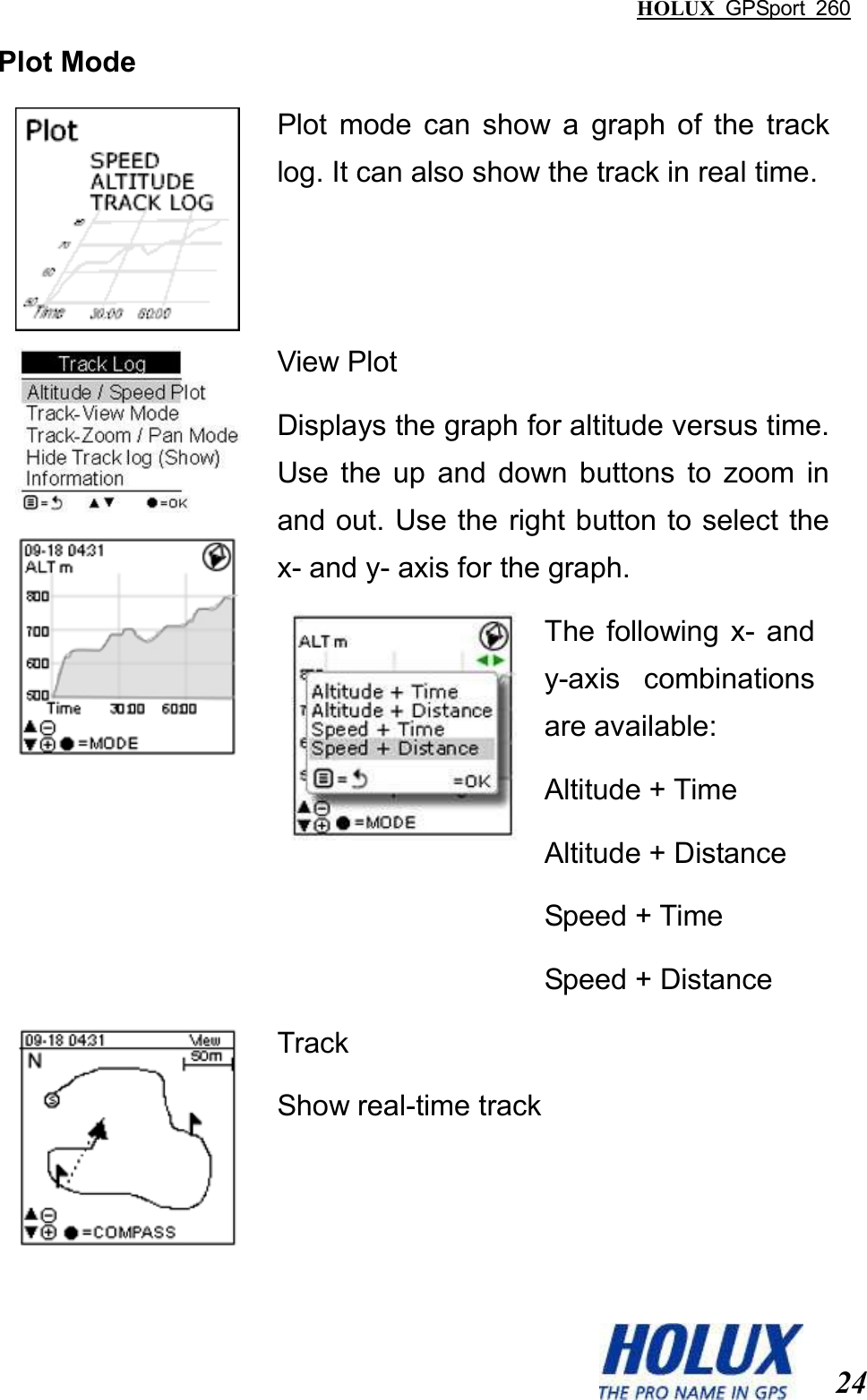 HOLUX  GPSport  260  24 Plot Mode  Plot  mode  can  show  a  graph  of  the  track log. It can also show the track in real time.   View Plot Displays the graph for altitude versus time. Use  the  up  and  down  buttons  to  zoom  in and out. Use the right button to select the x- and y- axis for the graph.  The  following  x-  and y-axis  combinations are available:   Altitude + Time Altitude + Distance Speed + Time Speed + Distance   Track Show real-time track  