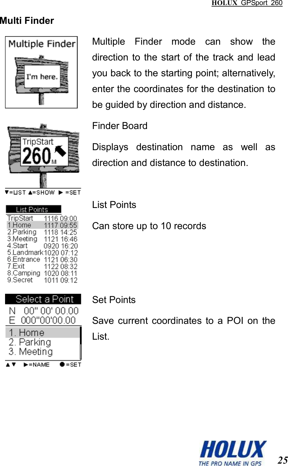 HOLUX  GPSport  260  25 Multi Finder  Multiple  Finder  mode  can  show  the direction to the start of the  track and lead you back to the starting point; alternatively, enter the coordinates for the destination to be guided by direction and distance.    Finder Board Displays  destination  name  as  well  as direction and distance to destination.  List Points Can store up to 10 records  Set Points Save  current  coordinates  to  a  POI  on  the List. 