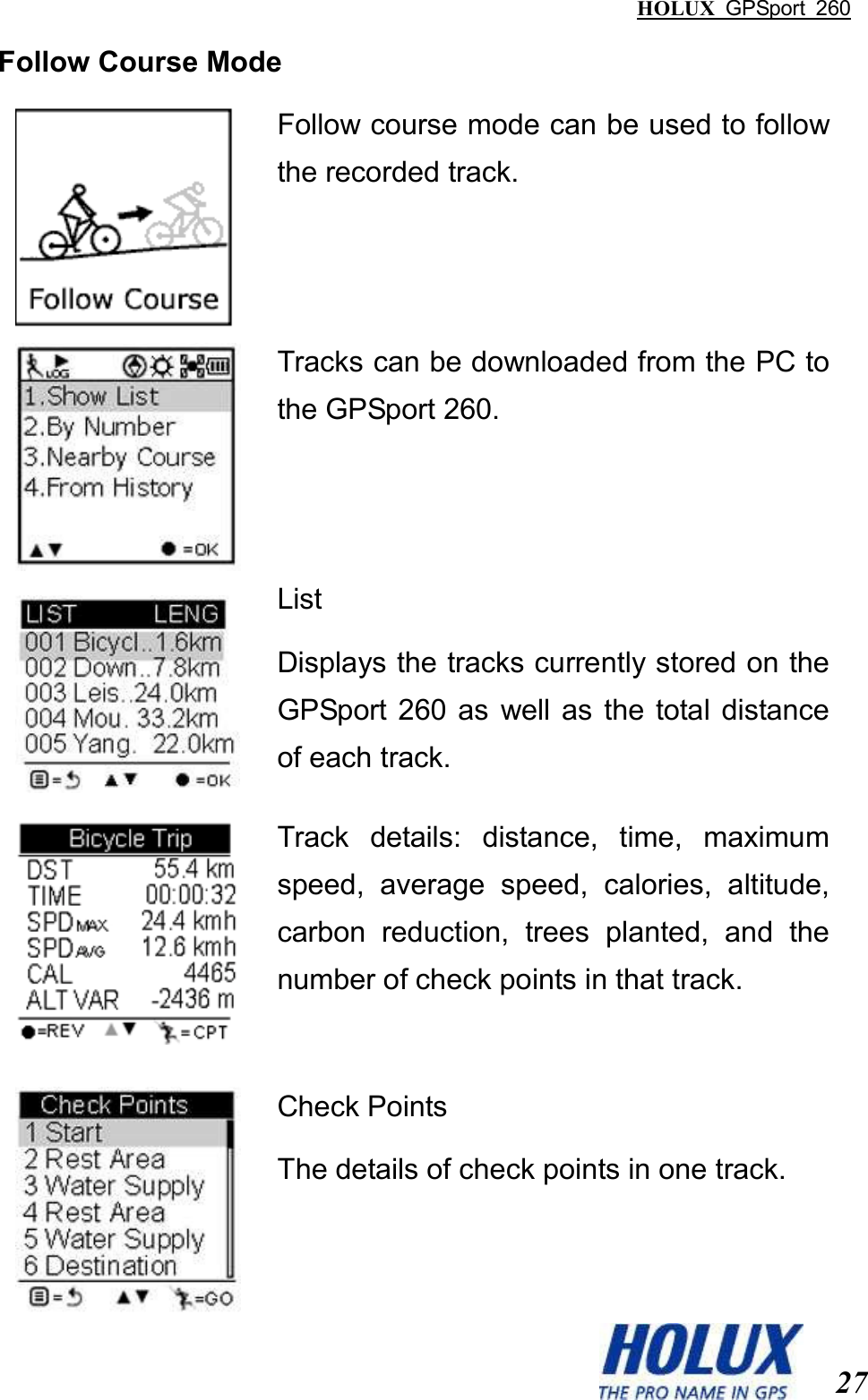 HOLUX  GPSport  260  27 Follow Course Mode  Follow course mode can be used to follow the recorded track.  Tracks can be downloaded from the PC to the GPSport 260.  List Displays the tracks currently stored on the GPSport  260  as  well as the total  distance of each track.  Track  details:  distance,  time,  maximum speed,  average  speed,  calories,  altitude, carbon  reduction,  trees  planted,  and  the number of check points in that track.     Check Points The details of check points in one track. 
