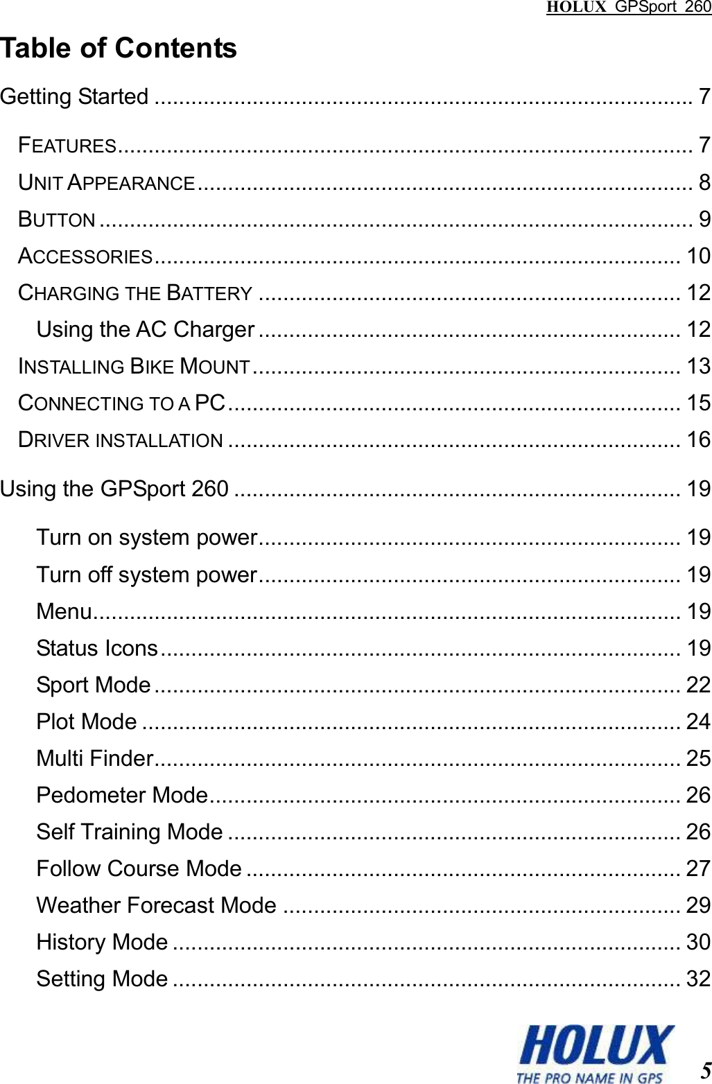 HOLUX  GPSport  260  5 Table of Contents Getting Started ........................................................................................ 7 FEATURES.............................................................................................. 7 UNIT APPEARANCE................................................................................. 8 BUTTON................................................................................................. 9 ACCESSORIES...................................................................................... 10 CHARGING THE BATTERY..................................................................... 12 Using the AC Charger ..................................................................... 12 INSTALLING BIKE MOUNT...................................................................... 13 CONNECTING TO A PC.......................................................................... 15 DRIVER INSTALLATION.......................................................................... 16 Using the GPSport 260 ......................................................................... 19 Turn on system power..................................................................... 19 Turn off system power..................................................................... 19 Menu................................................................................................ 19 Status Icons..................................................................................... 19 Sport Mode...................................................................................... 22 Plot Mode ........................................................................................ 24 Multi Finder...................................................................................... 25 Pedometer Mode............................................................................. 26 Self Training Mode .......................................................................... 26 Follow Course Mode ....................................................................... 27 Weather Forecast Mode ................................................................. 29 History Mode ................................................................................... 30 Setting Mode ................................................................................... 32 