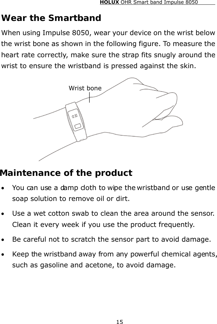 HOLUX OHR Smart band Impulse 8050  15 Wear the Smartband When using Impulse 8050, wear your device on the wrist below the wrist bone as shown in the following figure. To measure the heart rate correctly, make sure the strap fits snugly around the wrist to ensure the wristband is pressed against the skin.  Maintenance of the product • You can use a damp cloth to wipe the wristband or use gentle soap solution to remove oil or dirt. • Use a wet cotton swab to clean the area around the sensor. Clean it every week if you use the product frequently. • Be careful not to scratch the sensor part to avoid damage. • Keep the wristband away from any powerful chemical agents, such as gasoline and acetone, to avoid damage. Wrist bone 