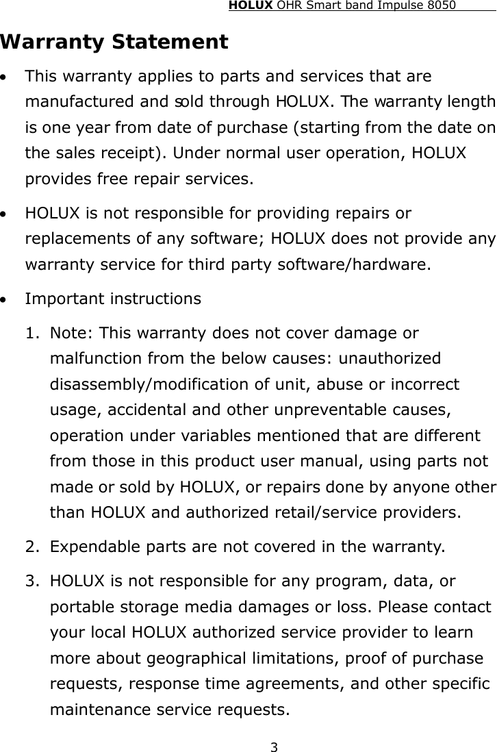 HOLUX OHR Smart band Impulse 8050  3 Warranty Statement • This warranty applies to parts and services that are manufactured and sold through HOLUX. The warranty length is one year from date of purchase (starting from the date on the sales receipt). Under normal user operation, HOLUX provides free repair services. • HOLUX is not responsible for providing repairs or replacements of any software; HOLUX does not provide any warranty service for third party software/hardware. • Important instructions 1. Note: This warranty does not cover damage or malfunction from the below causes: unauthorized disassembly/modification of unit, abuse or incorrect usage, accidental and other unpreventable causes, operation under variables mentioned that are different from those in this product user manual, using parts not made or sold by HOLUX, or repairs done by anyone other than HOLUX and authorized retail/service providers. 2. Expendable parts are not covered in the warranty. 3. HOLUX is not responsible for any program, data, or portable storage media damages or loss. Please contact your local HOLUX authorized service provider to learn more about geographical limitations, proof of purchase requests, response time agreements, and other specific maintenance service requests. 