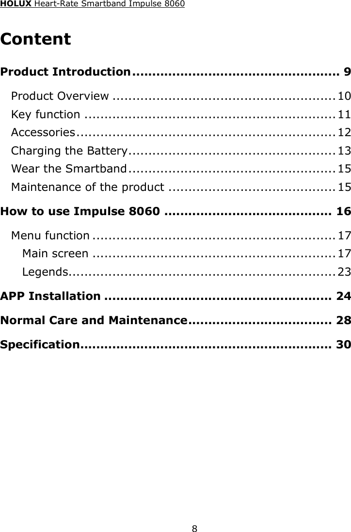 HOLUX Heart-Rate Smartband Impulse 8060  8Content Product Introduction .................................................... 9 Product Overview ........................................................ 10 Key function ............................................................... 11 Accessories ................................................................. 12 Charging the Battery .................................................... 13 Wear the Smartband .................................................... 15 Maintenance of the product .......................................... 15 How to use Impulse 8060 .......................................... 16 Menu function ............................................................. 17 Main screen ............................................................. 17 Legends................................................................... 23 APP Installation ......................................................... 24 Normal Care and Maintenance .................................... 28 Specification............................................................... 30  