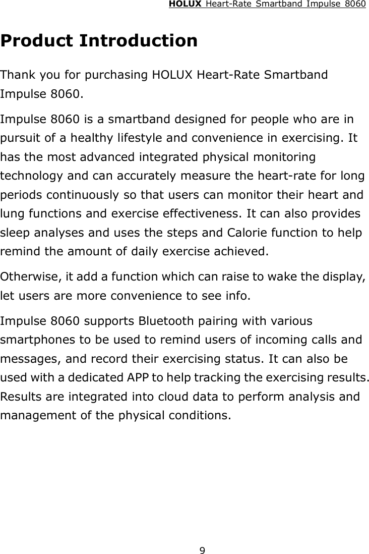 HOLUX  Heart-Rate  Smartband  Impulse  8060  9Product Introduction Thank you for purchasing HOLUX Heart-Rate Smartband Impulse 8060. Impulse 8060 is a smartband designed for people who are in pursuit of a healthy lifestyle and convenience in exercising. It has the most advanced integrated physical monitoring technology and can accurately measure the heart-rate for long periods continuously so that users can monitor their heart and lung functions and exercise effectiveness. It can also provides sleep analyses and uses the steps and Calorie function to help remind the amount of daily exercise achieved.   Otherwise, it add a function which can raise to wake the display, let users are more convenience to see info. Impulse 8060 supports Bluetooth pairing with various smartphones to be used to remind users of incoming calls and messages, and record their exercising status. It can also be used with a dedicated APP to help tracking the exercising results. Results are integrated into cloud data to perform analysis and management of the physical conditions.