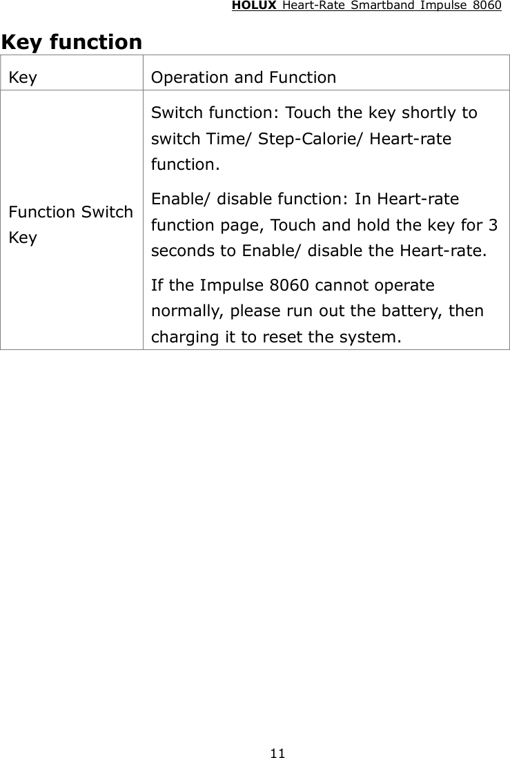 HOLUX  Heart-Rate  Smartband  Impulse  8060  11 Key function Key  Operation and Function Function Switch Key Switch function: Touch the key shortly to switch Time/ Step-Calorie/ Heart-rate function. Enable/ disable function: In Heart-rate function page, Touch and hold the key for 3 seconds to Enable/ disable the Heart-rate. If the Impulse 8060 cannot operate normally, please run out the battery, then charging it to reset the system. 