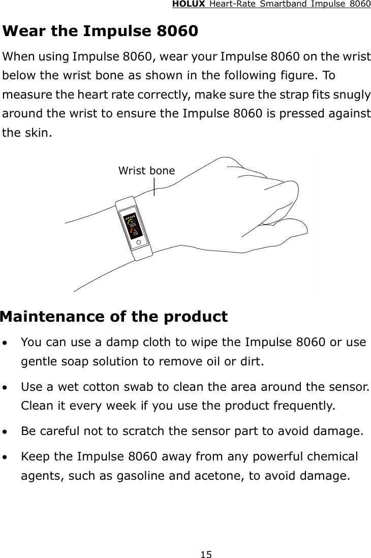 HOLUX  Heart-Rate  Smartband  Impulse  8060  15 Wear the Impulse 8060 When using Impulse 8060, wear your Impulse 8060 on the wrist below the wrist bone as shown in the following figure. To measure the heart rate correctly, make sure the strap fits snugly around the wrist to ensure the Impulse 8060 is pressed against the skin.  Maintenance of the product  You can use a damp cloth to wipe the Impulse 8060 or use gentle soap solution to remove oil or dirt.  Use a wet cotton swab to clean the area around the sensor. Clean it every week if you use the product frequently.  Be careful not to scratch the sensor part to avoid damage.  Keep the Impulse 8060 away from any powerful chemical agents, such as gasoline and acetone, to avoid damage. Wrist bone