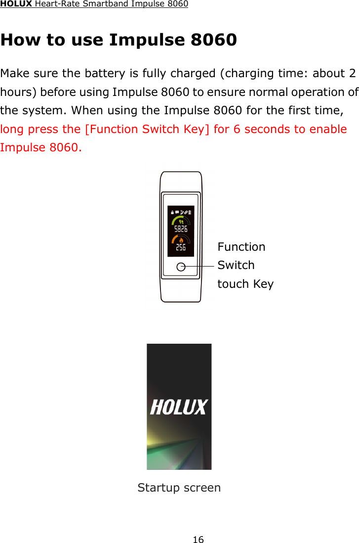 HOLUX Heart-Rate Smartband Impulse 8060  16 How to use Impulse 8060 Make sure the battery is fully charged (charging time: about 2 hours) before using Impulse 8060 to ensure normal operation of the system. When using the Impulse 8060 for the first time, long press the [Function Switch Key] for 6 seconds to enable Impulse 8060.    Startup screen Function Switch   touch Key 