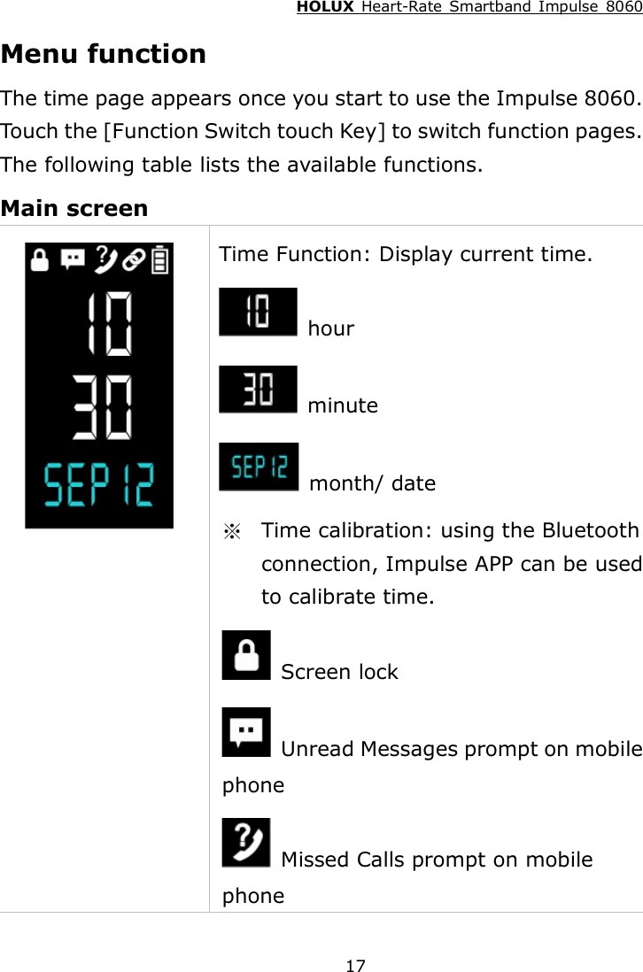 HOLUX  Heart-Rate  Smartband  Impulse  8060  17 Menu function The time page appears once you start to use the Impulse 8060. Touch the [Function Switch touch Key] to switch function pages. The following table lists the available functions. Main screen  Time Function: Display current time.  hour   minute   month/ date ※  Time calibration: using the Bluetooth connection, Impulse APP can be used to calibrate time.   Screen lock   Unread Messages prompt on mobile phone     Missed Calls prompt on mobile phone 