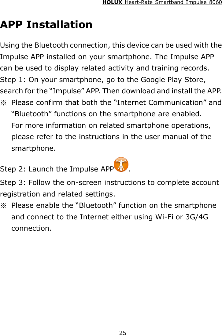 HOLUX  Heart-Rate  Smartband  Impulse  8060  25 APP Installation Using the Bluetooth connection, this device can be used with the Impulse APP installed on your smartphone. The Impulse APP can be used to display related activity and training records. Step 1: On your smartphone, go to the Google Play Store, search for the “Impulse” APP. Then download and install the APP. ※  Please confirm that both the “Internet Communication” and “Bluetooth” functions on the smartphone are enabled.   For more information on related smartphone operations, please refer to the instructions in the user manual of the smartphone. Step 2: Launch the Impulse APP . Step 3: Follow the on-screen instructions to complete account registration and related settings. ※  Please enable the “Bluetooth” function on the smartphone and connect to the Internet either using Wi-Fi or 3G/4G connection.    