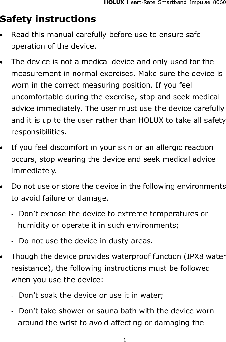 HOLUX  Heart-Rate  Smartband  Impulse  8060  1Safety instructions  Read this manual carefully before use to ensure safe operation of the device.  The device is not a medical device and only used for the measurement in normal exercises. Make sure the device is worn in the correct measuring position. If you feel uncomfortable during the exercise, stop and seek medical advice immediately. The user must use the device carefully and it is up to the user rather than HOLUX to take all safety responsibilities.  If you feel discomfort in your skin or an allergic reaction occurs, stop wearing the device and seek medical advice immediately.  Do not use or store the device in the following environments to avoid failure or damage. -   Don’t expose the device to extreme temperatures or humidity or operate it in such environments; -   Do not use the device in dusty areas.  Though the device provides waterproof function (IPX8 water resistance), the following instructions must be followed when you use the device: -   Don’t soak the device or use it in water; -   Don’t take shower or sauna bath with the device worn around the wrist to avoid affecting or damaging the 
