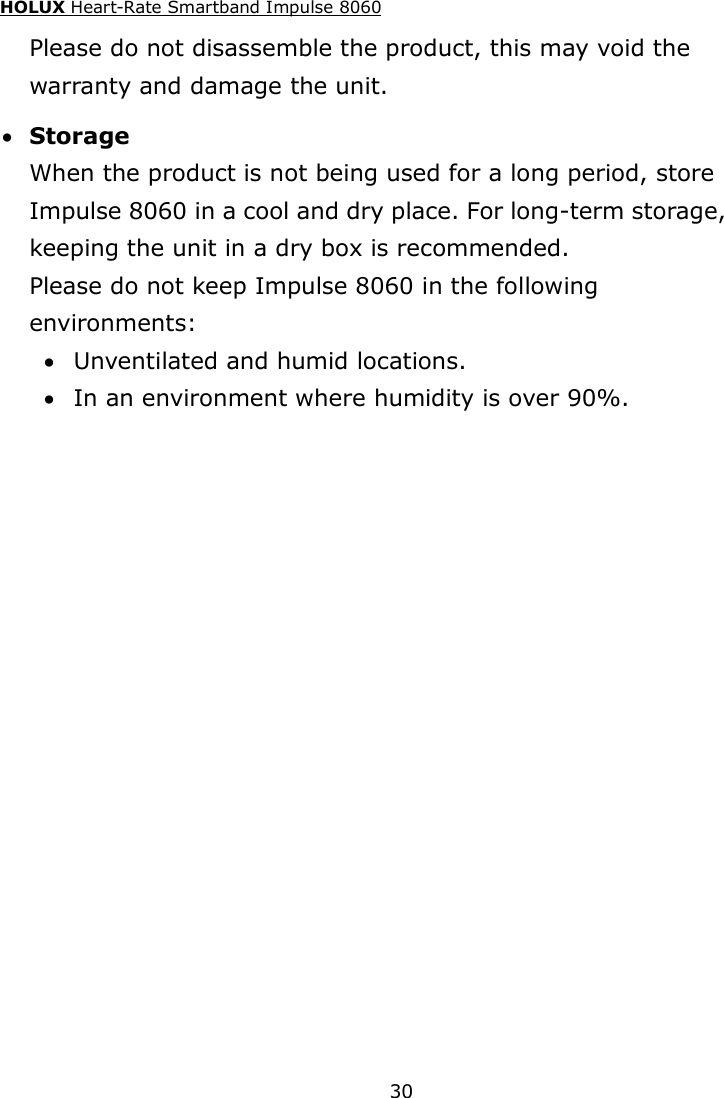 HOLUX Heart-Rate Smartband Impulse 8060  30 Please do not disassemble the product, this may void the warranty and damage the unit.  Storage When the product is not being used for a long period, store Impulse 8060 in a cool and dry place. For long-term storage, keeping the unit in a dry box is recommended. Please do not keep Impulse 8060 in the following environments:  Unventilated and humid locations.  In an environment where humidity is over 90%. 