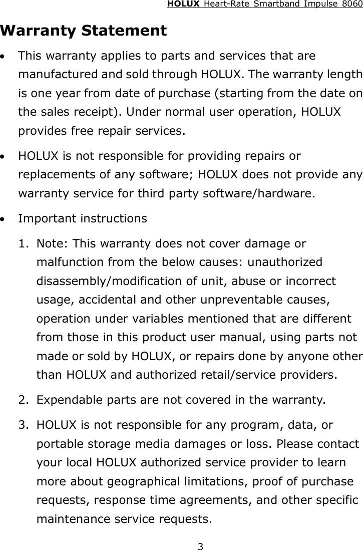 HOLUX  Heart-Rate  Smartband  Impulse  8060  3Warranty Statement  This warranty applies to parts and services that are manufactured and sold through HOLUX. The warranty length is one year from date of purchase (starting from the date on the sales receipt). Under normal user operation, HOLUX provides free repair services.  HOLUX is not responsible for providing repairs or replacements of any software; HOLUX does not provide any warranty service for third party software/hardware.  Important instructions 1. Note: This warranty does not cover damage or malfunction from the below causes: unauthorized disassembly/modification of unit, abuse or incorrect usage, accidental and other unpreventable causes, operation under variables mentioned that are different from those in this product user manual, using parts not made or sold by HOLUX, or repairs done by anyone other than HOLUX and authorized retail/service providers. 2. Expendable parts are not covered in the warranty. 3. HOLUX is not responsible for any program, data, or portable storage media damages or loss. Please contact your local HOLUX authorized service provider to learn more about geographical limitations, proof of purchase requests, response time agreements, and other specific maintenance service requests. 
