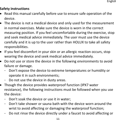 English 11 Safety instructions  Read this manual carefully before use to ensure safe operation of the device.  The device is not a medical device and only used for the measurement in normal exercises. Make sure the device is worn in the correct measuring position. If you feel uncomfortable during the exercise, stop and seek medical advice immediately. The user must use the device carefully and it is up to the user rather than HOLUX to take all safety responsibilities.  If you feel discomfort in your skin or an allergic reaction occurs, stop wearing the device and seek medical advice immediately.  Do not use or store the device in the following environments to avoid failure or damage. -  Don’t expose the device to extreme temperatures or humidity or operate it in such environments; -  Do not use the device in dusty areas.  Though the device provides waterproof function (IPX7 water resistance), the following instructions must be followed when you use the device: -  Don’t soak the device or use it in water; -  Don’t take shower or sauna bath with the device worn around the wrist to avoid affecting or damaging the waterproof function; -  Do not rinse the device directly under a faucet to avoid affecting or 