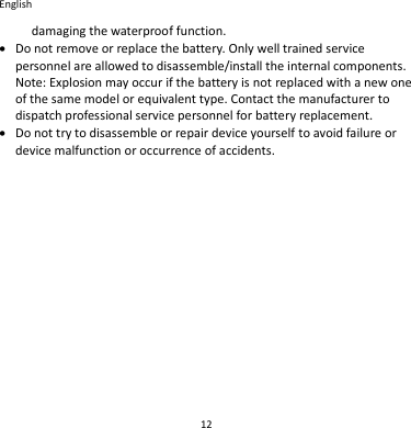 English 12 damaging the waterproof function.  Do not remove or replace the battery. Only well trained service personnel are allowed to disassemble/install the internal components. Note: Explosion may occur if the battery is not replaced with a new one of the same model or equivalent type. Contact the manufacturer to dispatch professional service personnel for battery replacement.  Do not try to disassemble or repair device yourself to avoid failure or device malfunction or occurrence of accidents.    