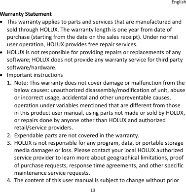 English 13 Warranty Statement  This warranty applies to parts and services that are manufactured and sold through HOLUX. The warranty length is one year from date of purchase (starting from the date on the sales receipt). Under normal user operation, HOLUX provides free repair services.  HOLUX is not responsible for providing repairs or replacements of any software; HOLUX does not provide any warranty service for third party software/hardware.  Important instructions 1. Note: This warranty does not cover damage or malfunction from the below causes: unauthorized disassembly/modification of unit, abuse or incorrect usage, accidental and other unpreventable causes, operation under variables mentioned that are different from those in this product user manual, using parts not made or sold by HOLUX, or repairs done by anyone other than HOLUX and authorized retail/service providers. 2. Expendable parts are not covered in the warranty. 3. HOLUX is not responsible for any program, data, or portable storage media damages or loss. Please contact your local HOLUX authorized service provider to learn more about geographical limitations, proof of purchase requests, response time agreements, and other specific maintenance service requests. 4. The content of this user manual is subject to change without prior 