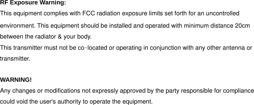 RF Exposure Warning: This equipment complies with FCC radiation exposure limits set forth for an uncontrolled environment. This equipment should be installed and operated with minimum distance 20cm between the radiator &amp; your body. This transmitter must not be colocated or operating in conjunction with any other antenna or transmitter. WARNING!  Any changes or modifications not expressly approved by the party responsible for compliance   could void the user&apos;s authority to operate the equipment.   