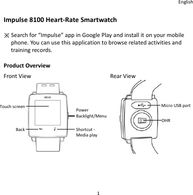 English 1 Impulse 8100 Heart-Rate Smartwatch ※ Search for “Impulse” app in Google Play and install it on your mobile phone. You can use this application to browse related activities and training records.  Product Overview Front View        Rear View                  電源鍵 背光/  選單鍵 捷徑鍵-  媒體播放 Micro USB port OHR Touch screen Back Power Backlight/Menu Shortcut - Media play 