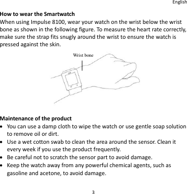 English 3 How to wear the Smartwatch When using Impulse 8100, wear your watch on the wrist below the wrist bone as shown in the following figure. To measure the heart rate correctly, make sure the strap fits snugly around the wrist to ensure the watch is pressed against the skin.   Maintenance of the product  You can use a damp cloth to wipe the watch or use gentle soap solution to remove oil or dirt.  Use a wet cotton swab to clean the area around the sensor. Clean it every week if you use the product frequently.  Be careful not to scratch the sensor part to avoid damage.  Keep the watch away from any powerful chemical agents, such as gasoline and acetone, to avoid damage.   Wrist bone 