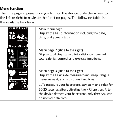 English 7 Menu function The time page appears once you turn on the device. Slide the screen to the left or right to navigate the function pages. The following table lists the available functions.  Main menu page Display the basic information including the date, time, and power status.  Menu page 2 (slide to the right) Display total steps taken, total distance travelled, total calories burned, and exercise functions.  Menu page 3 (slide to the right) Display the heart rate measurement, sleep, fatigue measurement, and music play functions. ※To measure your heart rate, stay calm and relax for 20-30 seconds after activating the HR function. After the device detects your heart rate, only then you can do normal activities. 