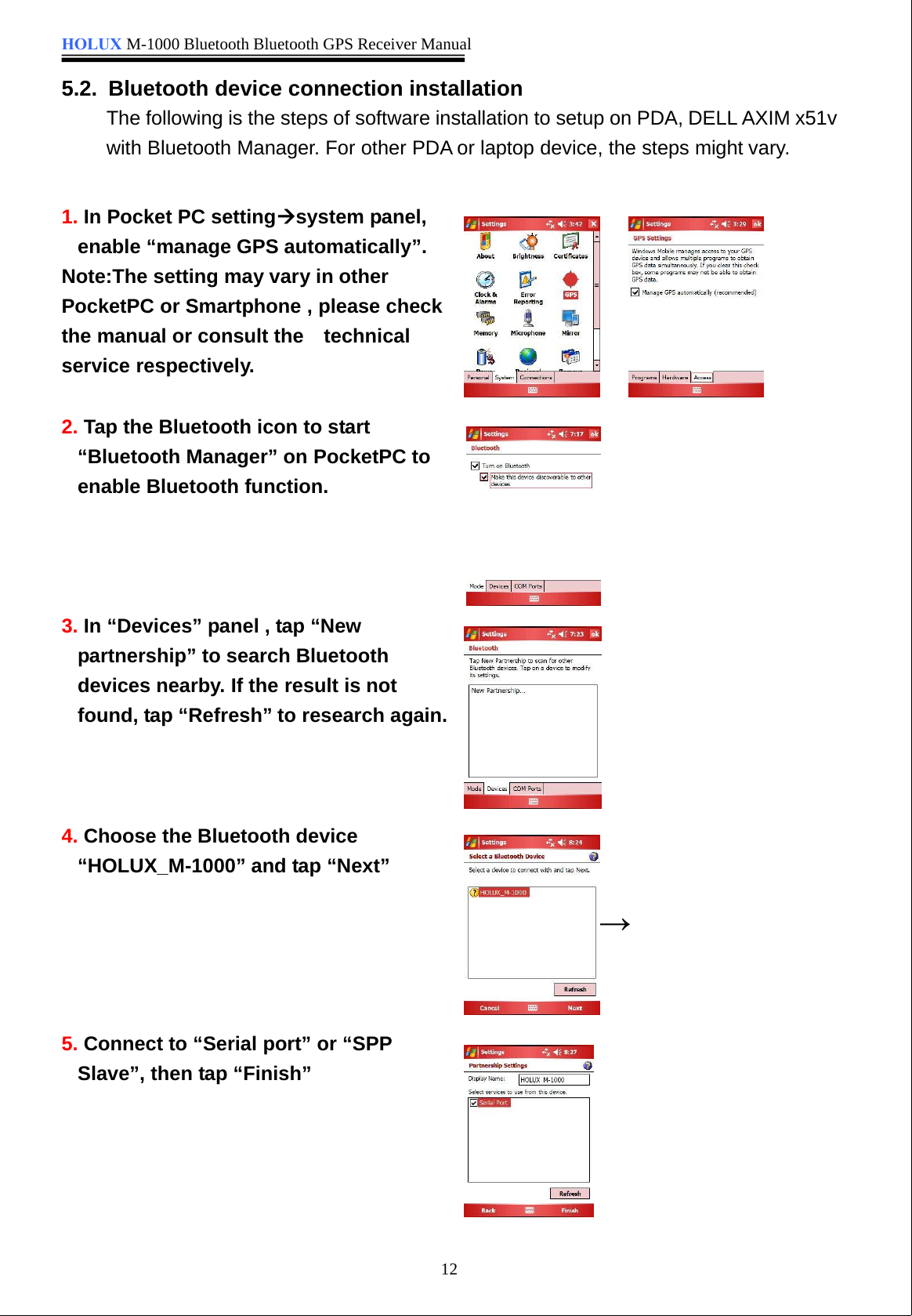 HOLUX M-1000 Bluetooth Bluetooth GPS Receiver Manual125.2. Bluetooth device connection installationThe following is the steps of software installation to setup on PDA, DELL AXIM x51vwith Bluetooth Manager. For other PDA or laptop device, the steps might vary.1. In Pocket PC settingÆsystem panel,enable “manage GPS automatically”.Note:The setting may vary in otherPocketPC or Smartphone , please checkthe manual or consult the  technicalservice respectively.2. Tap the Bluetooth icon to start “Bluetooth Manager” on PocketPC toenable Bluetooth function.3. In “Devices” panel , tap “Newpartnership” to search Bluetoothdevices nearby. If the result is notfound, tap “Refresh” to research again.4. Choose the Bluetooth device“HOLUX_M-1000” and tap “Next”5. Connect to “Serial port” or “SPPSlave”, then tap “Finish”→