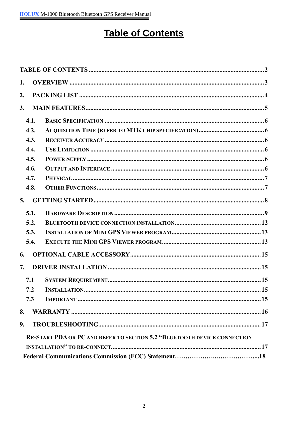 HOLUX M-1000 Bluetooth Bluetooth GPS Receiver Manual2Table of ContentsTABLE OF CONTENTS ..............................................................................................................21. OVERVIEW ..........................................................................................................................32. PACKING LIST ....................................................................................................................43. MAIN FEATURES................................................................................................................54.1. BASIC SPECIFICATION ....................................................................................................64.2. ACQUISITION TIME (REFER TO MTK CHIP SPECIFICATION).........................................64.3. RECEIVER ACCURACY ....................................................................................................64.4. USE LIMITATION .............................................................................................................64.5. POWER SUPPLY ...............................................................................................................64.6. OUTPUT AND INTERFACE ................................................................................................64.7. PHYSICAL ........................................................................................................................74.8. OTHER FUNCTIONS .........................................................................................................75. GETTING STARTED ...........................................................................................................85.1. HARDWARE DESCRIPTION ..............................................................................................95.2. BLUETOOTH DEVICE CONNECTION INSTALLATION......................................................125.3. INSTALLATION OF MINI GPS VIEWER PROGRAM........................................................135.4. EXECUTE THE MINI GPS VIEWER PROGRAM..............................................................136. OPTIONAL CABLE ACCESSORY..................................................................................157. DRIVER INSTALLATION ................................................................................................157.1 SYSTEM REQUIREMENT................................................................................................157.2 INSTALLATION...............................................................................................................157.3 IMPORTANT ...................................................................................................................158. WARRANTY .......................................................................................................................169. TROUBLESHOOTING......................................................................................................17RE-START PDA OR PC AND REFER TO SECTION 5.2 “BLUETOOTH DEVICE CONNECTIONINSTALLATION”TO RE-CONNECT..............................................................................................17Federal Communications Commission (FCC) Statement………………..………………...18