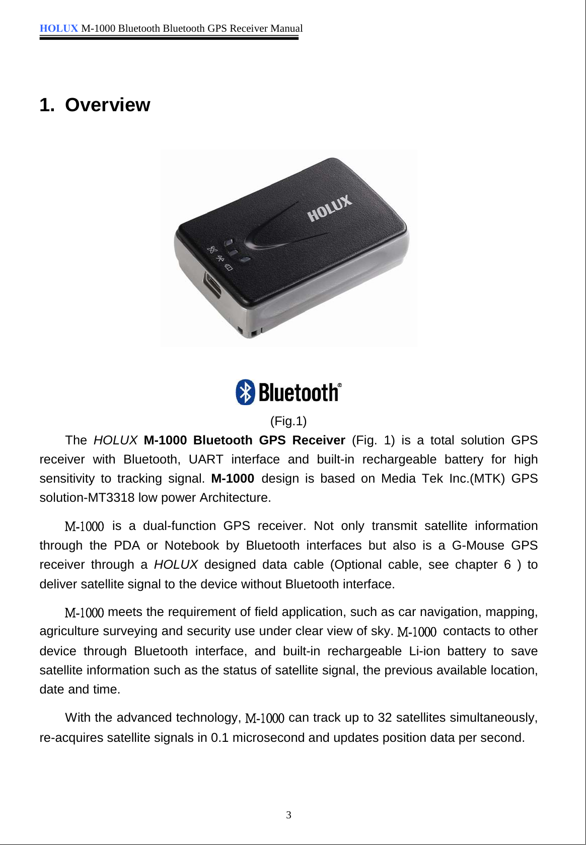 HOLUX M-1000 Bluetooth Bluetooth GPS Receiver Manual31. Overview(Fig.1)The HOLUX M-1000 Bluetooth GPS Receiver (Fig. 1) is a total solution GPSreceiver with Bluetooth, UART interface and built-in rechargeable battery for highsensitivity to tracking signal. M-1000 design is based on Media Tek Inc.(MTK) GPSsolution-MT3318 low power Architecture. is a dual-function GPS receiver. Not only transmit satellite informationthrough the PDA or Notebook by Bluetooth interfaces but also is a G-Mouse GPSreceiver through a HOLUX designed data cable (Optional cable, see chapter 6 ) todeliver satellite signal to the device without Bluetooth interface. meets the requirement of field application, such as car navigation, mapping,agriculture surveying and security use under clear view of sky.  contacts to otherdevice through Bluetooth interface, and built-in rechargeable Li-ion battery to savesatellite information such as the status of satellite signal, the previous available location,date and time.With the advanced technology,  can track up to 32 satellites simultaneously,re-acquires satellite signals in 0.1 microsecond and updates position data per second.