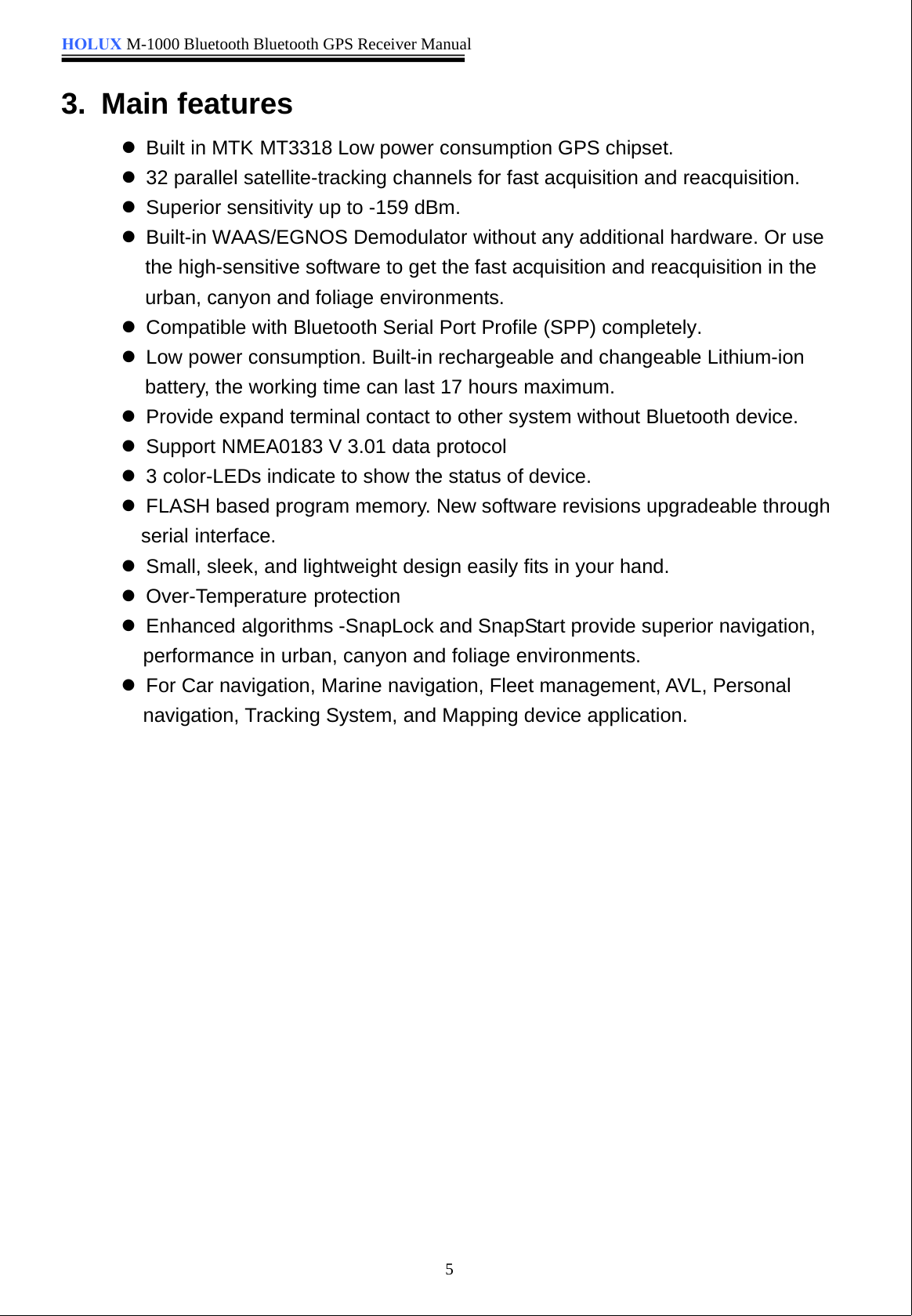 HOLUX M-1000 Bluetooth Bluetooth GPS Receiver Manual53. Main featureszBuilt in MTK MT3318 Low power consumption GPS chipset.z32 parallel satellite-tracking channels for fast acquisition and reacquisition.zSuperior sensitivity up to -159 dBm.zBuilt-in WAAS/EGNOS Demodulator without any additional hardware. Or usethe high-sensitive software to get the fast acquisition and reacquisition in theurban, canyon and foliage environments.zCompatible with Bluetooth Serial Port Profile (SPP) completely.zLow power consumption. Built-in rechargeable and changeable Lithium-ionbattery, the working time can last 17 hours maximum.zProvide expand terminal contact to other system without Bluetooth device.zSupport NMEA0183 V 3.01 data protocolz3 color-LEDs indicate to show the status of device.zFLASH based program memory. New software revisions upgradeable throughserial interface.zSmall, sleek, and lightweight design easily fits in your hand.zOver-Temperature protectionzEnhanced algorithms -SnapLock and SnapStart provide superior navigation,performance in urban, canyon and foliage environments.zFor Car navigation, Marine navigation, Fleet management, AVL, Personalnavigation, Tracking System, and Mapping device application.