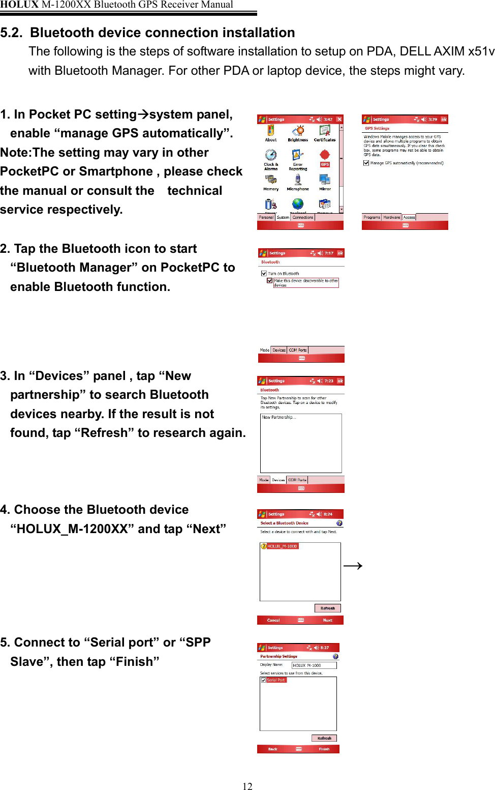 HOLUX M-1200XX Bluetooth GPS Receiver Manual   125.2.  Bluetooth device connection installation The following is the steps of software installation to setup on PDA, DELL AXIM x51v with Bluetooth Manager. For other PDA or laptop device, the steps might vary.  1. In Pocket PC settingsystem panel, enable “manage GPS automatically”. Note:The setting may vary in other PocketPC or Smartphone , please check the manual or consult the    technical service respectively.     2. Tap the Bluetooth icon to start   “Bluetooth Manager” on PocketPC to enable Bluetooth function.  3. In “Devices” panel , tap “New partnership” to search Bluetooth devices nearby. If the result is not found, tap “Refresh” to research again.                        4. Choose the Bluetooth device “HOLUX_M-1200XX” and tap “Next”          5. Connect to “Serial port” or “SPP Slave”, then tap “Finish”           →