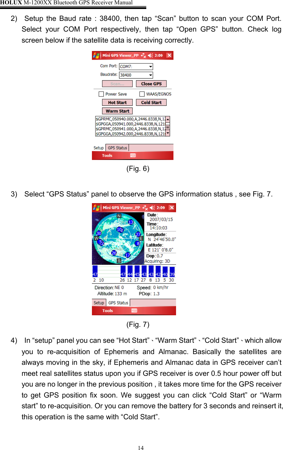 HOLUX M-1200XX Bluetooth GPS Receiver Manual   142)  Setup the Baud rate : 38400, then tap “Scan” button to scan your COM Port. Select your COM Port respectively, then tap “Open GPS” button. Check log screen below if the satellite data is receiving correctly.                                           (Fig. 6)                 3)  Select “GPS Status” panel to observe the GPS information status , see Fig. 7.                                           (Fig. 7)            4)    In “setup” panel you can see “Hot Start”、“Warm Start”、“Cold Start”、which allow       you to re-acquisition of Ephemeris and Almanac. Basically the satellites are        always moving in the sky, if Ephemeris and Almanac data in GPS receiver can’t meet real satellites status upon you if GPS receiver is over 0.5 hour power off but you are no longer in the previous position , it takes more time for the GPS receiver to get GPS position fix soon. We suggest you can click “Cold Start” or “Warm start” to re-acquisition. Or you can remove the battery for 3 seconds and reinsert it, this operation is the same with “Cold Start”.  